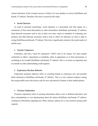 Understanding the attitude of the youth market towards Brand Preference in Bangladesh
critical indication of the eventual success or failure of a new product or service (Schiffman and
Kanuk, 8th
edition). Therefore, this trait is crucial for this study.
• Social Character
As used in consumer psychology, social character is a personality trait that ranges on a
continuum of from inner-directedness to other directedness (Schiffman and Kanuk, 8th
edition).
Inner-directed consumers tend to rely on their own inner values or standards in evaluating new
products and other-directed consumers tend to look to others for direction on what is right or
wrong (Schiffman and Kanuk, 8th
edition). This trait is significantly related to the youth market of
mobile users.
• Need for Uniqueness
Consumers who have “need for uniqueness” (NFU) seek to be unique. For these people
conformity to others’ expectations or standards, either in appearance or in their possessions, is
something to be avoided (Schiffman and Kanuk, 8th
edition). This is of course an important trait
to consider in order understanding youth segment.
• Exploratory Purchase Behavior
Exploratory purchase behavior refers to switching brands to experience new and possibly
better alternatives (Schiffman and Kanuk, 8th
edition).. This is a very common tendency among
the young mobile users who always seek for new and attractive features in their mobile phones.
• Vicarious Exploration
Vicarious exploration refers to securing information about a new or different alternative and
then contemplating or even daydreaming about the option (Schiffman and Kanuk, 8th
edition).
Looking for information regarding new offers, features, options etc is very common among youth
segment.
39
 
