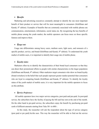 Understanding the attitude of the youth market towards Brand Preference in Bangladesh
• Benefits
Marketing and advertising executives constantly attempt to identify the one most important
benefit of their product or service that will be most meaningful to consumers (Schiffman and
Kanuk, 8th
edition). Examples of benefits that are commonly associated with mobile phones are
communication, entertainment, information, social status etc. By recognizing the key benefits of
mobile phone among the youth market, the mobile operators can focus more on those specific
features and improve them.
• Usage rate
Usage rate differentiates among heavy users, medium users, light users, and nonusers of a
specific product, service, and brand (Schiffman and Kanuk, 8th
edition). To understand the youth
market of mobile users, it is important to identify their usage rate of mobile phone.
• Loyalty status
Marketers often try to identify the characteristics of their brand loyal consumers so that they
can direct their promotional efforts to people with similar characteristics in the larger population
(Schiffman and Kanuk, 8th
edition). Other marketers target consumers who show no brand loyalty
(brand switchers) in the belief that such people represent greater market potential than consumers
who are loyal to competing brands (Schiffman and Kanuk, 8th
edition). To identify the loyalty
status of the youth market of mobile users, it is very important for the mobile operators to focus
on this attribute.
• Service Preference
All mobile operators have two major service categories, post paid and pre-paid. In post-paid
service, the subscribers have the facility of paying the bill and line rent at the end of the month.
On the other hand in pre-paid service, the subscribers enjoy the benefit by purchasing pre-paid
cards of different amounts starting from Taka 50/- to 600/-.
In this study, the researcher will ask the respondent about the type of service category
(post paid or pre paid) he/she uses. This way the researcher will be able to find out the service
41
 