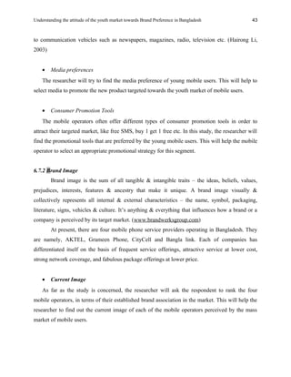 Understanding the attitude of the youth market towards Brand Preference in Bangladesh
to communication vehicles such as newspapers, magazines, radio, television etc. (Hairong Li,
2003)
• Media preferences
The researcher will try to find the media preference of young mobile users. This will help to
select media to promote the new product targeted towards the youth market of mobile users.
• Consumer Promotion Tools
The mobile operators often offer different types of consumer promotion tools in order to
attract their targeted market, like free SMS, buy 1 get 1 free etc. In this study, the researcher will
find the promotional tools that are preferred by the young mobile users. This will help the mobile
operator to select an appropriate promotional strategy for this segment.
6.7.2 Brand Image
Brand image is the sum of all tangible & intangible traits – the ideas, beliefs, values,
prejudices, interests, features & ancestry that make it unique. A brand image visually &
collectively represents all internal & external characteristics – the name, symbol, packaging,
literature, signs, vehicles & culture. It’s anything & everything that influences how a brand or a
company is perceived by its target market. (www.brandwerksgroup.com)
At present, there are four mobile phone service providers operating in Bangladesh. They
are namely, AKTEL, Grameen Phone, CityCell and Bangla link. Each of companies has
differentiated itself on the basis of frequent service offerings, attractive service at lower cost,
strong network coverage, and fabulous package offerings at lower price.
• Current Image
As far as the study is concerned, the researcher will ask the respondent to rank the four
mobile operators, in terms of their established brand association in the market. This will help the
researcher to find out the current image of each of the mobile operators perceived by the mass
market of mobile users.
43
 