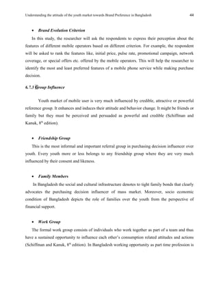Understanding the attitude of the youth market towards Brand Preference in Bangladesh
• Brand Evolution Criterion
In this study, the researcher will ask the respondents to express their perception about the
features of different mobile operators based on different criterion. For example, the respondent
will be asked to rank the features like, initial price, pulse rate, promotional campaign, network
coverage, or special offers etc. offered by the mobile operators. This will help the researcher to
identify the most and least preferred features of a mobile phone service while making purchase
decision.
6.7.3 Group Influence
Youth market of mobile user is very much influenced by credible, attractive or powerful
reference group. It enhances and induces their attitude and behavior change. It might be friends or
family but they must be perceived and persuaded as powerful and credible (Schiffman and
Kanuk, 8th
edition).
• Friendship Group
This is the most informal and important referral group in purchasing decision influencer over
youth. Every youth more or less belongs to any friendship group where they are very much
influenced by their consent and likeness.
• Family Members
In Bangladesh the social and cultural infrastructure denotes to tight family bonds that clearly
advocates the purchasing decision influencer of mass market. Moreover, socio economic
condition of Bangladesh depicts the role of families over the youth from the perspective of
financial support.
• Work Group
The formal work group consists of individuals who work together as part of a team and thus
have a sustained opportunity to influence each other’s consumption related attitudes and actions
(Schiffman and Kanuk, 8th
edition). In Bangladesh working opportunity as part time profession is
44
 