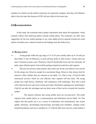 Understanding the attitude of the youth market towards Brand Preference in Bangladesh
members in a family use the mobile connection of a particular company, then they will influence
other to buy the same line because of FNF call rate which is the lowest rate.
8.0 Recommendations
In this study, the researcher had to gather information from about 80 respondents, which
certainly reflects their behaving pattern towards mobile phone. The researcher can offer some
suggestions for the new mobile package or any value added services targeted towards the youth
market of mobile users, which are based on the findings from this field survey.
8.1 Package feature
• Young people within the age range of 13 to 28 years usually make up to 10 calls per
day.(Table 13 and 14) Moreover, in each call they prefer to talk at least 1 minute and even
more 5 minutes in many cases. Therefore, CityCell should offer lower call rate with peak, off
peak, super off peak option in the mobile package targeted towards the youth segment.
• The users do not have many options, they tend to go for the cost effective one, but not
for the unique one. However, people love uncommon things. However, they always look for
attractive offers whether they are common or not (table: 15). That is why, if CityCell offer
customized services; which are cost efficient, mass segment will buy them. The young
people have high literacy, familiarity, and competency with technology. They like to deal
with technical devices and want to keep up-to-date information regarding new technologies.
CityCell can take this advantage and can direct most of their service towards this lucrative
market.
• The analysis indicates that young mobile users are use-innovative. The youth
segment treats mobile phone as a communication and information device (table: 16) This
implies that they prefer use it as a source of information and entertainment, like cricket
update, dictionary, downloading ring-tone/logo, providing news headlines, sending e-mail,
transferring balance and movie schedule etc. If CityCell offer more services, youth market is
59
 