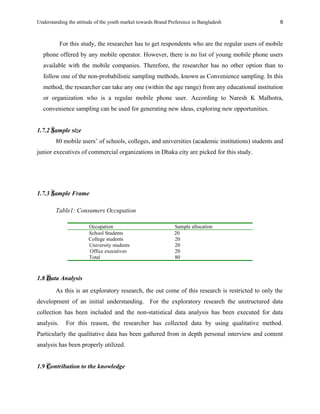 Understanding the attitude of the youth market towards Brand Preference in Bangladesh
For this study, the researcher has to get respondents who are the regular users of mobile
phone offered by any mobile operator. However, there is no list of young mobile phone users
available with the mobile companies. Therefore, the researcher has no other option than to
follow one of the non-probabilistic sampling methods, known as Convenience sampling. In this
method, the researcher can take any one (within the age range) from any educational institution
or organization who is a regular mobile phone user. According to Naresh K Malhotra,
convenience sampling can be used for generating new ideas, exploring new opportunities.
1.7.2 Sample size
80 mobile users’ of schools, colleges, and universities (academic institutions) students and
junior executives of commercial organizations in Dhaka city are picked for this study.
1.7.3 Sample Frame
Table1: Consumers Occupation
Occupation Sample allocation
School Students 20
College students 20
University students 20
Office executives 20
Total 80
1.8 Data Analysis
As this is an exploratory research, the out come of this research is restricted to only the
development of an initial understanding. For the exploratory research the unstructured data
collection has been included and the non-statistical data analysis has been executed for data
analysis. For this reason, the researcher has collected data by using qualitative method.
Particularly the qualitative data has been gathered from in depth personal interview and content
analysis has been properly utilized.
1.9 Contribution to the knowledge
6
 