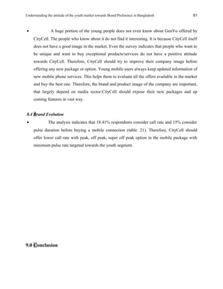 Understanding the attitude of the youth market towards Brand Preference in Bangladesh
• A huge portion of the young people does not even know about GenYo offered by
CityCell. The people who know about it do not find it interesting. It is because CityCell itself
does not have a good image in the market. Even the survey indicates that people who want to
be unique and want to buy exceptional products/services do not have a positive attitude
towards CityCell. Therefore, CityCell should try to improve their company image before
offering any new package or option. Young mobile users always keep updated information of
new mobile phone services. This helps them to evaluate all the offers available in the market
and buy the best one. Therefore, the brand and product image of the company are important,
that largely depend on media sector.CityCell should expose their new packages and up
coming features in vast way.
8.4 Brand Evolution
• The analysis indicates that 18.41% respondents consider call rate and 15% consider
pulse duration before buying a mobile connection (table: 21). Therefore, CityCell should
offer lower call rate with peak, off peak, super off peak option in the mobile package with
minimum pulse rate targeted towards the youth segment.
9.0 Conclusion
61
 