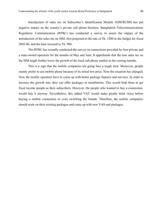 Understanding the attitude of the youth market towards Brand Preference in Bangladesh
Introduction of sales tax on Subscriber’s Identification Module (SIM/RUIM) has put
negative impact on the country’s private cell phone business. Bangladesh Telecommunications
Regulatory Communication (BTRC) has conducted a survey to assess the impact of the
introduction of the sales tax on SIM, first proposed at the rate of Tk. 1200 in the budget for fiscal
2005-06, and the later lowered to Tk. 900.
The BTRC has recently conducted the survey on connections provided by four private and
a state-owned operators for the months of May and June. It apprehends that the new sales tax on
the SIM might further lower the growth of the local call phone market in the coming months.
This is a sign that the mobile companies are going face a tough time. Moreover, people
mainly prefer to use mobile phone because of its initial low price. Now the situation has changed.
Now the mobile operators have to come up with better package features and services. In order to
increase the growth rate, they can offer packages in installments. This would help them to get
fixed income people as their subscribers. However, the people who wanted to buy a connection;
would buy it anyway. Nevertheless, this added VAT would make people think twice before
buying a mobile connection or even switching the brands. Therefore, the mobile companies
should work on their existing packages and come up with new VAS and packages.
62
 
