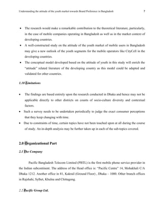 Understanding the attitude of the youth market towards Brand Preference in Bangladesh
• The research would make a remarkable contribution to the theoretical literature, particularly,
in the case of mobile companies operating in Bangladesh as well as in the market context of
developing countries.
• A well-constructed study on the attitude of the youth market of mobile users in Bangladesh
may give a new outlook of the youth segments for the mobile operators like CityCell in the
developing countries.
• The conceptual model developed based on the attitude of youth in this study will enrich the
“attitude” related literature of the developing country as this model could be adapted and
validated for other countries.
1.10 Limitations
• The findings are based entirely upon the research conducted in Dhaka and hence may not be
applicable directly to other districts on counts of socio-culture diversity and contextual
factors.
• Such a survey needs to be undertaken periodically to judge the exact consumer perceptions
that they keep changing with time.
• Due to constraints of time, certain topics have not been touched upon at all during the course
of study. An in-depth analysis may be further taken up in each of the sub-topics covered.
2.0 Organizational Part
2.1 The Company
Pacific Bangladesh Telecom Limited (PBTL) is the first mobile phone service provider in
the Indian subcontinent. The address of the Head office is: “Pacific Centre” 14, Mohakhali C/A
Dhaka 1212. Another office in 81, Kakrail (Ground Floor) , Dhaka – 1000. Other branch offices
in Rajshahi, Sylhet, Khulna and Chittagong.
2.2 Pacific Group Ltd.
7
 