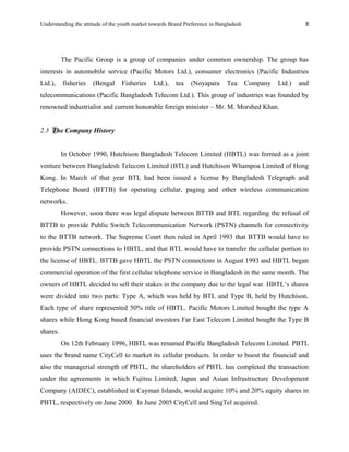 Understanding the attitude of the youth market towards Brand Preference in Bangladesh
The Pacific Group is a group of companies under common ownership. The group has
interests in automobile service (Pacific Motors Ltd.), consumer electronics (Pacific Industries
Ltd.), fisheries (Bengal Fisheries Ltd.), tea (Noyapara Tea Company Ltd.) and
telecommunications (Pacific Bangladesh Telecom Ltd.). This group of industries was founded by
renowned industrialist and current honorable foreign minister – Mr. M. Morshed Khan.
2.3 The Company History
In October 1990, Hutchison Bangladesh Telecom Limited (HBTL) was formed as a joint
venture between Bangladesh Telecom Limited (BTL) and Hutchison Whampoa Limited of Hong
Kong. In March of that year BTL had been issued a license by Bangladesh Telegraph and
Telephone Board (BTTB) for operating cellular, paging and other wireless communication
networks.
However, soon there was legal dispute between BTTB and BTL regarding the refusal of
BTTB to provide Public Switch Telecommunication Network (PSTN) channels for connectivity
to the BTTB network. The Supreme Court then ruled in April 1993 that BTTB would have to
provide PSTN connections to HBTL, and that BTL would have to transfer the cellular portion to
the license of HBTL. BTTB gave HBTL the PSTN connections in August 1993 and HBTL began
commercial operation of the first cellular telephone service in Bangladesh in the same month. The
owners of HBTL decided to sell their stakes in the company due to the legal war. HBTL’s shares
were divided into two parts: Type A, which was held by BTL and Type B, held by Hutchison.
Each type of share represented 50% title of HBTL. Pacific Motors Limited bought the type A
shares while Hong Kong based financial investors Far East Telecom Limited bought the Type B
shares.
On 12th February 1996, HBTL was renamed Pacific Bangladesh Telecom Limited. PBTL
uses the brand name CityCell to market its cellular products. In order to boost the financial and
also the managerial strength of PBTL, the shareholders of PBTL has completed the transaction
under the agreements in which Fujitsu Limited, Japan and Asian Infrastructure Development
Company (AIDEC), established in Cayman Islands, would acquire 10% and 20% equity shares in
PBTL, respectively on June 2000. In June 2005 CityCell and SingTel acquired.
8
 