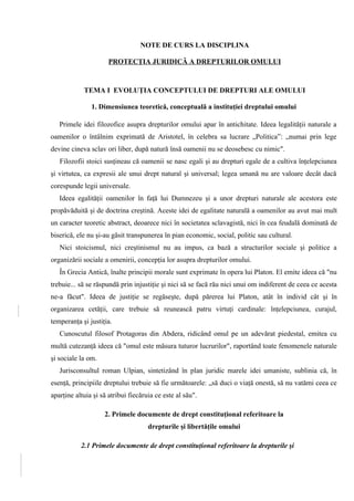 NOTE DE CURS LA DISCIPLINA 
PROTECŢIA JURIDICĂ A DREPTURILOR OMULUI 
TEMA I EVOLUŢIA CONCEPTULUI DE DREPTURI ALE OMULUI 
1. Dimensiunea teoretică, conceptuală a instituţiei dreptului omului 
Primele idei filozofice asupra drepturilor omului apar în antichitate. Ideea legalităţii naturale a 
oamenilor o întâlnim exprimată de Aristotel, în celebra sa lucrare „Politica”: „numai prin lege 
devine cineva sclav ori liber, după natură însă oamenii nu se deosebesc cu nimic". 
Filozofii stoici susţineau că oamenii se nasc egali şi au drepturi egale de a cultiva înţelepciunea 
şi virtutea, ca expresii ale unui drept natural şi universal; legea umană nu are valoare decât dacă 
corespunde legii universale. 
Ideea egalităţii oamenilor în faţă lui Dumnezeu şi a unor drepturi naturale ale acestora este 
propăvăduită şi de doctrina creştină. Aceste idei de egalitate naturală a oamenilor au avut mai mult 
un caracter teoretic abstract, deoarece nici în societatea sclavagistă, nici în cea feudală dominată de 
biserică, ele nu şi-au găsit transpunerea în pian economic, social, politic sau cultural. 
Nici stoicismul, nici creştinismul nu au impus, ca bază a structurilor sociale şi politice a 
organizării sociale a omenirii, concepţia lor asupra drepturilor omului. 
În Grecia Antică, înalte principii morale sunt exprimate în opera lui Platon. El emite ideea că "nu 
trebuie... să se răspundă prin injustiţie şi nici să se facă rău nici unui om indiferent de ceea ce acesta 
ne-a făcut". Ideea de justiţie se regăseşte, după părerea lui Platon, atât în individ cât şi în 
organizarea cetăţii, care trebuie să reunească patru virtuţi cardinale: înţelepciunea, curajul, 
temperanţa şi justiţia. 
Cunoscutul filosof Protagoras din Abdera, ridicând omul pe un adevărat piedestal, emitea cu 
multă cutezanţă ideea că "omul este măsura tuturor lucrurilor", raportând toate fenomenele naturale 
şi sociale la om. 
Jurisconsultul roman Ulpian, sintetizând în plan juridic marele idei umaniste, sublinia că, în 
esenţă, principiile dreptului trebuie să fie următoarele: „să duci o viaţă onestă, să nu vatămi ceea ce 
aparţine altuia şi să atribui fiecăruia ce este al său". 
2. Primele documente de drept constituţional referitoare la 
drepturile şi libertăţile omului 
2.1 Primele documente de drept constituţional referitoare la drepturile şi 
 