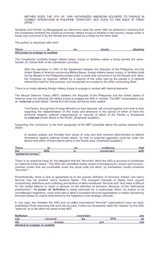 NEITHER DOES THE VFA OF 1999 AUTHORIZED AMERICAN SOLDIERS TO ENGAGE IN
COMBAT OPERATIONS IN PHILIPPINE TERRITORY, NOT EVEN TO FIRE BACK "IF FIRED
UPON."
Sanlakas and Partido ng Manggagawa as intervenors seek the same relief as petitioners, stressing that
the Constitution prohibits the presence of foreign military troops or facilities in the country, except under a
treaty duly concurred in by the Senate and recognized as a treaty by the other state.
The petition is impressed with merit.
There is no treaty allowing
US troops to engage in combat.
The Constitution prohibits foreign military bases, troops or facilities unless a treaty permits the same.
Section 25, Article XVIII of the Constitution provides:
After the expiration in 1991 of the Agreement between the Republic of the Philippines and the
United States of America concerning Military Bases, foreign military bases, troops, or facilities shall
not be allowed in the Philippines except under a treaty duly concurred in by the Senate and, when
the Congress so requires, ratified by a majority of the votes cast by the people in a national
referendum held for that purpose, and recognized as a treaty by the other contracting State.
There is no treaty allowing foreign military troops to engage in combat with internal elements.
The Mutual Defense Treaty (MDT) between the Republic of the Philippines and the United States of
America does not authorize US military troops to engage the ASG in combat. The MDT contemplates only
an "external armed attack." Article III of the treaty cannot be more explicit:
The Parties, through their Foreign Ministers or their deputies, will consult together from time to time
regarding the implementation of this treaty and whenever in the opinion of either of them the
territorial integrity, political independence or security of either of the Parties is threatened
by external armed attack in the Pacific. [Emphasis supplied.]
Supporting this conclusion is the third paragraph of the MDT preamble where the parties express their
desire
to declare publicly and formally their sense of unity and their common determination to defend
themselves against external armed attack, so that no potential aggressor could be under the
illusion that either of them stands alone in the Pacific area. [Emphasis supplied.]
There is no evidence that
the ASG is connected with
"global terrorism."
There is no empirical basis for the allegation that the "terrorism" which the ASG is accused of constitutes
an "external armed attack." The ASG has committed mostly crimes of kidnapping for ransom and murder -
common crimes that are punishable under the penal code but which, by themselves, hardly constitute
"terrorism."
Parenthetically, there is lack of agreement as to the precise definition of terrorism. Indeed, one man's
terrorist may be another man's freedom fighter. The divergent interests of States have caused
contradicting definitions and conflicting perceptions of what constitutes "terrorist acts" that make it difficult
for the United Nations to reach a decision on the definition of terrorism. Because of this "definitional
predicament," the power of definition is easily exercised by a superpower which, by reason of its
unchallenged hegemony, could draw lists of what it considers terrorist organizations or states sponsoring
terrorism based on criteria determined by the hegemon's own strategic interests.1
In any case, ties between the ASG and so-called international "terrorist" organizations have not been
established.2
Even assuming that such ties do exist, it does not necessarily make the "attacks" by the ASG
"external" as to fall within the ambit of the MDT.
Balikatan exercises are
not covered by VFA as
US troops are not
allowed to engage in combat.
 