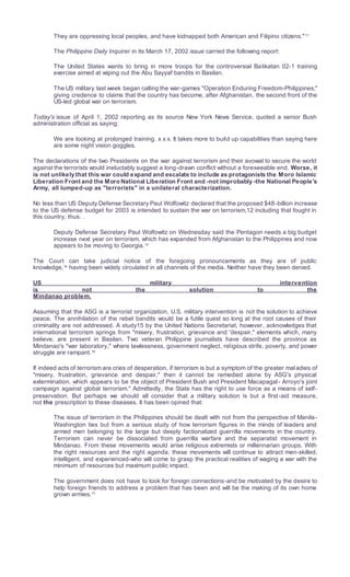 They are oppressing local peoples, and have kidnapped both American and Filipino citizens."11
The Philippine Daily Inquirer in its March 17, 2002 issue carried the following report:
The United States wants to bring in more troops for the controversial Balikatan 02-1 training
exercise aimed at wiping out the Abu Sayyaf bandits in Basilan.
The US military last week began calling the war-games "Operation Enduring Freedom-Philippines,"
giving credence to claims that the country has become, after Afghanistan, the second front of the
US-led global war on terrorism.
Today's issue of April 1, 2002 reporting as its source New York News Service, quoted a senior Bush
administration official as saying:
We are looking at prolonged training. x x x. It takes more to build up capabilities than saying here
are some night vision goggles.
The declarations of the two Presidents on the war against terrorism and their avowal to secure the world
against the terrorists would ineluctably suggest a long-drawn conflict without a foreseeable end. Worse, it
is not unlikely that this war could expand and escalate to include as protagonists the Moro Islamic
Liberation Front and the Moro National Liberation Front and -not improbably -the National People's
Army, all lumped-up as "terrorists" in a unilateral characterization.
No less than US Deputy Defense Secretary Paul Wolfowitz declared that the proposed $48-billion increase
to the US defense budget for 2003 is intended to sustain the war on terrorism,12 including that fought in
this country, thus: .
Deputy Defense Secretary Paul Wolfowitz on Wednesday said the Pentagon needs a big budget
increase next year on terrorism, which has expanded from Afghanistan to the Philippines and now
appears to be moving to Georgia.13
The Court can take judicial notice of the foregoing pronouncements as they are of public
knowledge,14
having been widely circulated in all channels of the media. Neither have they been denied.
US military intervention
is not the solution to the
Mindanao problem.
Assuming that the ASG is a terrorist organization, U.S. military intervention is not the solution to achieve
peace. The annihilation of the rebel bandits would be a futile quest so long at the root causes of their
criminality are not addressed. A study15 by the United Nations Secretariat, however, acknowledges that
international terrorism springs from "misery, frustration, grievance and 'despair," elements which, many
believe, are present in Basilan. Two veteran Philippine journalists have described the province as
Mindanao's "war laboratory," where lawlessness, government neglect, religious strife, poverty, and power
struggle are rampant.16
If indeed acts of terrorism are cries of desperation, if terrorism is but a symptom of the greater maladies of
"misery, frustration, grievance and despair," then it cannot be remedied alone by ASG's physical
extermination, which appears to be the object of President Bush and President Macapagal- Arroyo's joint
campaign against global terrorism." Admittedly, the State has the right to use force as a means of self-
preservation. But perhaps we should all consider that a military solution is but a first-aid measure,
not the prescription to these diseases. It has been opined that:
The issue of terrorism in the Philippines should be dealt with not from the perspective of Manila-
Washington ties but from a serious study of how terrorism figures in the minds of leaders and
armed men belonging to the large but deeply factionalized guerrilla movements in the country.
Terrorism can never be dissociated from guerrilla warfare and the separatist movement in
Mindanao. From these movements would arise religious extremists or millennarian groups. With
the right resources and the right agenda, these movements will continue to attract men-skilled,
intelligent, and experienced-who will come to grasp the practical realities of waging a war with the
minimum of resources but maximum public impact.
The government does not have to look for foreign connections-and be motivated by the desire to
help foreign friends to address a problem that has been and will be the making of its own home
grown armies.17
 