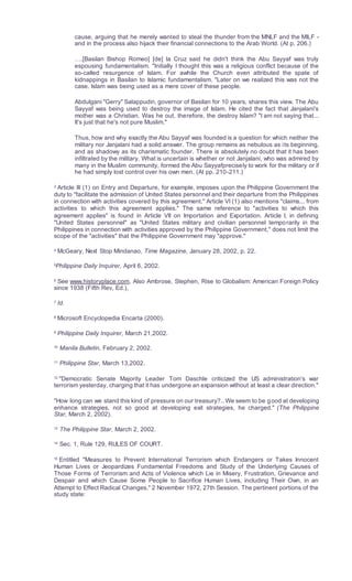 cause, arguing that he merely wanted to steal the thunder from the MNLF and the MILF -
and in the process also hijack their financial connections to the Arab World. (At p. 206.)
….[Basilan Bishop Romeo] [de] la Cruz said he didn't think the Abu Sayyaf was truly
espousing fundamentalism. "Initially I thought this was a religious conflict because of the
so-called resurgence of Islam. For awhile the Church even attributed the spate of
kidnappings in Basilan to Islamic fundamentalism. "Later on we realized this was not the
case. Islam was being used as a mere cover of these people.
Abdulgani "Gerry" Salappudin, governor of Basilan for 10 years, shares this view. The Abu
Sayyaf was being used to destroy the image of Islam. He cited the fact that Janjalani's
mother was a Christian. Was he out, therefore, the destroy Islam? "I am not saying that...
It's just that he's not pure Muslim."
Thus, how and why exactly the Abu Sayyaf was founded is a question for which neither the
military nor Janjalani had a solid answer. The group remains as nebulous as its beginning,
and as shadowy as its charismatic founder. There is absolutely no doubt that it has been
infiltrated by the military. What is uncertain is whether or not Janjalani, who was admired by
many in the Muslim community, formed the Abu Sayyafprecisely to work for the military or if
he had simply lost control over his own men. (At pp. 210-211.)
3
Article III (1) on Entry and Departure, for example, imposes upon the Philippine Government the
duty to "facilitate the admission of United States personnel and their departure from the Philippines
in connection with activities covered by this agreement." Article VI (1) also mentions "claims... from
activities to which this agreement applies." The same reference to "activities to which this
agreement applies" is found in Article VII on Importation and Exportation. Article I, in defining
"United States personnel" as "United States military and civilian personnel temporarily in the
Philippines in connection with activities approved by the Philippine Government," does not limit the
scope of the "activities" that the Philippine Government may "approve."
4 McGeary, Next Stop Mindanao, Time Magazine, January 28, 2002, p. 22.
5
Philippine Daily Inquirer, April 6, 2002.
6
See www.historyplace.com, Also Ambrose, Stephen, Rise to Globalism: American Foreign Policy
since 1938 (Fifth Rev, Ed.),
7
Id.
8
Microsoft Encyclopedia Encarta (2000).
9 Philippine Daily Inquirer, March 21,2002.
10
Manila Bulletin, February 2, 2002.
11 Philippine Star, March 13,2002.
12
"Democratic Senate Majority Leader Tom Daschle criticized the US administration's war
terrorism yesterday, charging that it has undergone an expansion without at least a clear direction."
"How long can we stand this kind of pressure on our treasury?.. We seem to be good at developing
enhance strategies, not so good at developing exit strategies, he charged." (The Philippine
Star, March 2, 2002).
13
The Philippine Star, March 2, 2002.
14 Sec. 1, Rule 129, RULES OF COURT.
15
Entitled "Measures to Prevent International Terrorism which Endangers or Takes Innocent
Human Lives or Jeopardizes Fundamental Freedoms and Study of the Underlying Causes of
Those Forms of Terrorism and Acts of Violence which Lie in Misery, Frustration, Grievance and
Despair and which Cause Some People to Sacrifice Human Lives, including Their Own, in an
Attempt to Effect Radical Changes." 2 November 1972, 27th Session. The pertinent portions of the
study state:
 