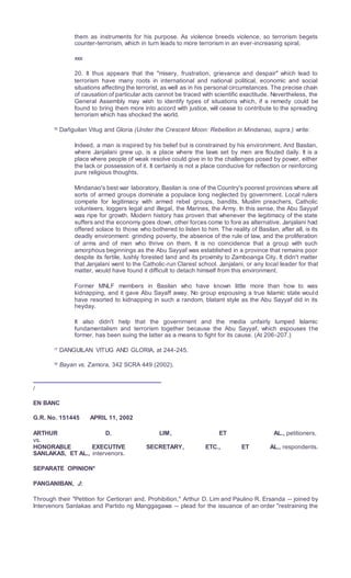 them as instruments for his purpose. As violence breeds violence, so terrorism begets
counter-terrorism, which in turn leads to more terrorism in an ever-increasing spiral,
xxx
20. It thus appears that the "misery, frustration, grievance and despair" which lead to
terrorism have many roots in international and national political, economic and social
situations affecting the terrorist, as well as in his personal circumstances. The precise chain
of causation of particular acts cannot be traced with scientific exactitude. Nevertheless, the
General Assembly may wish to identify types of situations which, if a remedy could be
found to bring them more into accord with justice, will cease to contribute to the spreading
terrorism which has shocked the world.
16
Dañguilan Vitug and Gloria (Under the Crescent Moon: Rebellion in Mindanao, supra.) write:
Indeed, a man is inspired by his belief but is constrained by his environment. And Basilan,
where Janjalani grew up, is a place where the laws set by men are flouted daily. It is a
place where people of weak resolve could give in to the challenges posed by power, either
the lack or possession of it. It certainly is not a place conducive for reflection or reinforcing
pure religious thoughts.
Mindanao's best war laboratory, Basilan is one of the Country's poorest provinces where all
sorts of armed groups dominate a populace long neglected by government. Local rulers
compete for legitimacy with armed rebel groups, bandits, Muslim preachers, Catholic
volunteers, loggers legal and illegal, the Marines, the Army. In this sense, the Abu Sayyaf
was ripe for growth. Modern history has proven that whenever the legitimacy of the state
suffers and the economy goes down, other forces come to fore as alternative. Janjalani had
offered solace to those who bothered to listen to him. The reality of Basilan, after all, is its
deadly environment: grinding poverty, the absence of the rule of law, and the proliferation
of arms and of men who thrive on them. It is no coincidence that a group with such
amorphous beginnings as the Abu Sayyaf was established in a province that remains poor
despite its fertile, lushly forested land and its proximity to Zamboanga City. It didn't matter
that Janjalani went to the Catholic-run Clarest school. Janjalani, or any local leader for that
matter, would have found it difficult to detach himself from this environment.
Former MNLF members in Basilan who have known little more than how to was
kidnapping, and it gave Abu Sayaff away. No group espousing a true Islamic state would
have resorted to kidnapping in such a random, blatant style as the Abu Sayyaf did in its
heyday.
It also didn't help that the governrnent and the media unfairly lumped Islamic
fundamentalism and terrorism together because the Abu Sayyaf, which espouses the
former, has been suing the latter as a means to fight for its cause. (At 206-207.)
17
DANGUILAN VITUG AND GLORIA, at 244-245.
18
Bayan vs. Zamora, 342 SCRA 449 (2002).
/
EN BANC
G.R. No. 151445 APRIL 11, 2002
ARTHUR D. LIM, ET AL., petitioners,
vs.
HONORABLE EXECUTIVE SECRETARY, ETC., ET AL., respondents.
SANLAKAS, ET AL., intervenors.
SEPARATE OPINION*
PANGANIBAN, J:
Through their "Petition for Certiorari and, Prohibition," Arthur D. Lim and Paulino R. Ersanda -- joined by
Intervenors Sanlakas and Partido ng Manggagawa -- plead for the issuance of an order "restraining the
 
