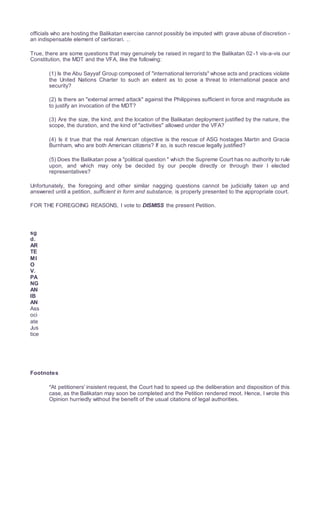 officials who are hosting the Balikatan exercise cannot possibly be imputed with grave abuse of discretion -
an indispensable element of certiorari. 1âwphi1. nêt
True, there are some questions that may genuinely be raised in regard to the Balikatan 02-1 vis-a-vis our
Constitution, the MDT and the VFA, like the following:
(1) Is the Abu Sayyaf Group composed of "international terrorists" whose acts and practices violate
the United Nations Charter to such an extent as to pose a threat to international peace and
security?
(2) Is there an "external armed attack" against the Philippines sufficient in force and magnitude as
to justify an invocation of the MDT?
(3) Are the size, the kind, and the location of the Balikatan deployment justified by the nature, the
scope, the duration, and the kind of "activities" allowed under the VFA?
(4) Is it true that the real American objective is the rescue of ASG hostages Martin and Gracia
Burnham, who are both American citizens? If so, is such rescue legally justified?
(5) Does the Balikatan pose a "political question " which the Supreme Court has no authority to rule
upon, and which may only be decided by our people directly or through their I elected
representatives?
Unfortunately, the foregoing and other similar nagging questions cannot be judicially taken up and
answered until a petition, sufficient in form and substance, is properly presented to the appropriate court.
FOR THE FOREGOING REASONS, I vote to DISMISS the present Petition.
sg
d.
AR
TE
MI
O
V.
PA
NG
AN
IB
AN
Ass
oci
ate
Jus
tice
Footnotes
*At petitioners' insistent request, the Court had to speed up the deliberation and disposition of this
case, as the Balikatan may soon be completed and the Petition rendered moot. Hence, I wrote this
Opinion hurriedly without the benefit of the usual citations of legal authorities.
 