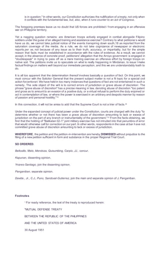 is in question." In other words, our Constitution authorizes the nullification of a treaty, not only when
it conflicts with the fundamental law, but, also, when it runs counter to an act of Congress.
The foregoing premises leave us no doubt that US forces are prohibited / from engaging in an offensive
war on Philippine territory.
Yet a nagging question remains: are American troops actively engaged in combat alongside Filipino
soldiers under the guise of an alleged training and assistance exercise? Contrary to what petitioner s would
have us do, we cannot take judicial notice of the events transpiring down south,18 as reported from the
saturation coverage of the media. As a rule, we do not take cognizance of newspaper or electronic
reports per se, not because of any issue as to their truth, accuracy, or impartiality, but for the simple
reason that facts must be established in accordance with the rules of evidence. As a result, we cannot
accept, in the absence of concrete proof, petitioners' allegation that the Arroyo government is engaged in
"doublespeak" in trying to pass off as a mere training exercise an offensive effort by foreign troops on
native soil. The petitions invite us to speculate on what is really happening in Mindanao, to issue I make
factual findings on matters well beyond our immediate perception, and this we are understandably loath to
do.
It is all too apparent that the determination thereof involves basically a question of fact. On this point, we
must concur with the Solicitor General that the present subject matter is not a fit topic for a special civil
action forcertiorari. We have held in too many instances that questions of fact are not entertained in such a
remedy. The sole object of the writ is to correct errors of jurisdiction or grave abuse of discretion : The
phrase "grave abuse of discretion" has a precise meaning in law, denoting abuse of discretion "too patent
and gross as to amount to an evasion of a positive duty, or a virtual refusal to perform the duty enjoined or
act in contemplation of law, or where the power is exercised in an arbitrary and despotic manner by reason
of passion and personal hostility."19
In this connection, it will not be amiss to add that the Supreme Court is not a trier of facts.20
Under the expanded concept of judicial power under the Constitution, courts are charged with the duty "to
determine whether or not there has been a grave abuse of discretion amounting to lack or excess of
jurisdiction on the part of any branch or instrumentality of the government."21
From the facts obtaining, we
find that the holding of "Balikatan 02-1" joint military exercise has not intruded into that penumbra of error
that would otherwise call for correction on our part. In other words, respondents in the case at bar h ave not
committed grave abuse of discretion amounting to lack or excess of jurisdiction.
WHEREFORE, the petition and the petition-in-intervention are hereby DISMISSED without prejudice to the
filing of a new petition sufficient in form and substance in the proper Regional Trial Court.
SO ORDERED.
Bellosillo, Melo, Mendoza, Quisumbing, Carpio, JJ., concur.
Kapunan, dissenting opinion.
Ynares-Santiago, join the dissenting opinion.
Panganiban, separate opinion.
Davide., Jr., C.J., Puno, Sandoval-Gutierrez, join the main and separate opinion of J. Panganiban.
Footnotes
1 For ready reference, the text of the treaty is reproduced herein:
"MUTUAL DEFENSE TREATY
BETWEEN THE REPUBLIC OF THE PHILIPPINES
AND THE UNITED STATES OF AMERICA
30 August 1951
 