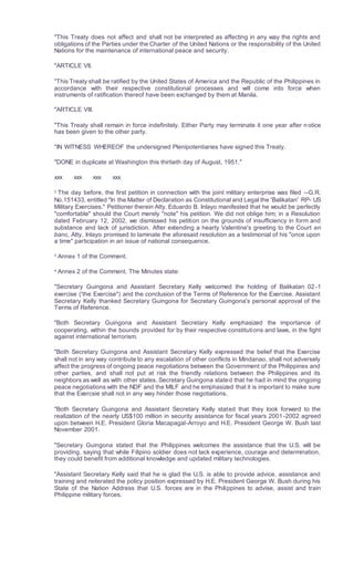 "This Treaty does not affect and shall not be interpreted as affecting in any way the rights and
obligations of the Parties under the Charter of the United Nations or the responsibility of the United
Nations for the maintenance of international peace and security.
"ARTICLE VII.
"This Treaty shall be ratified by the United States of America and the Republic of the Philippines in
accordance with their respective constitutional processes and will come into force when
instruments of ratification thereof have been exchanged by them at Manila.
"ARTICLE VIII.
"This Treaty shall remain in force indefinitely. Either Party may terminate it one year after notice
has been given to the other party.
"IN WITNESS WHEREOF the undersigned Plenipotentiaries have signed this Treaty.
"DONE in duplicate at Washington this thirtieth day of August, 1951."
xxx xxx xxx xxx
2
The day before, the first petition in connection with the joint military enterprise was filed --G.R.
No.151433, entitled "In the Matter of Declaration as Constitutional and Legal the 'Balikatan' RP- US
Military Exercises." Petitioner therein Atty. Eduardo B. Inlayo manifested that he would be perfectly
"comfortable" should the Court merely "note" his petition. We did not oblige him; in a Resolution
dated February 12, 2002, we dismissed his petition on the grounds of insufficiency in form and
substance and lack of jurisdiction. After extending a hearty Valentine's greeting to the Court en
banc, Atty. Inlayo promised to laminate the aforesaid resolution as a testimonial of his "once upon
a time" participation in an issue of national consequence.
3
Annex 1 of the Comment.
4
Annex 2 of the Comment. The Minutes state:
"Secretary Guingona and Assistant Secretary Kelly welcomed the holding of Balikatan 02-1
exercise ('the Exercise") and the conclusion of the Terms of Reference for the Exercise. Assistant
Secretary Kelly thanked Secretary Guingona for Secretary Guingona's personal approval of the
Terms of Reference.
"Both Secretary Guingona and Assistant Secretary Kelly emphasized the importance of
cooperating, within the bounds provided for by their respective constitutions and laws, in the fight
against international terrorism.
"Both Secretary Guingona and Assistant Secretary Kelly expressed the belief that the Exercise
shall not in any way contribute to any escalation of other conflicts in Mindanao, shall not adversely
affect the progress of ongoing peace negotiations between the Government of the Philippines and
other parties, and shall not put at risk the friendly relations between the Philippines and its
neighbors as well as with other states. Secretary Guingona stated that he had in mind the ongoing
peace negotiations with the NDF and the MILF and he emphasized that it is important to make sure
that the Exercsie shall not in any way hinder those negotiations.
"Both Secretary Guingona and Assistant Secretary Kelly stated that they look forward to the
realization of the nearly US$100 million in security assistance for fiscal years 2001-2002 agreed
upon between H.E. President Gloria Macapagal-Arroyo and H.E. President George W. Bush last
November 2001.
"Secretary Guingona stated that the Philippines welcomes the assistance that the U.S. will be
providing, saying that while Filipino soldier does not lack experience, courage and determination,
they could benefit from additional knowledge and updated military technologies.
"Assistant Secretary Kelly said that he is glad the U.S. is able to provide advice, assistance and
training and reiterated the policy position expressed by H.E. President George W. Bush during his
State of the Nation Address that U.S. forces are in the Philippines to advise, assist and train
Philippine military forces.
 