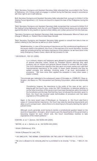 "Both Secretary Guingona and Assistant Secretary Kelly reiterated that, as provided in the Terms
of Reference, U.S. Forces shall not engage in combat during the Exercise, except in accordance
with their right to act in self-defense.
Both Secretary Guingona and Assistant Secretary Kelly reiterated that, pursuant to Article II of the
Visiting Forces Agreement, U.S. forces are bound to respect the laws of the Philippines during the
Exercise.
"Both Secretary Guingona and Assistant Secretary Kelly recognized that, pursuant to Article VI of
the Visiting Forces Agreement, both the U.S. and Philippine Governments waive any and all claims
against the other for any deaths or injuries to their military and civilian personnel from the Exercise.
"Secretary Guingona and Assistant Secretary Kelly designated Ambassador Minerva Falcon and
Charge d' Affaires, a.i. Robert Fitts to initial these minutes.
"Both Secretary Guingona and Assistant Secretary Kelly agreed to consult from time to time on
matters relating to the Exercise as well as on other matters."
Notwithstanding, in view of the paramount importance and the constitutional significance of
the issues raised in the petitions, this Court, in the exercise of its sound discretion, brushes
aside the procedural barrier and takes cognizance of the petitions, as we have done in the
early Emergency Powers Cases, where we had occasion to rule:
5
338 SCRA 81, 100-101 (2000).
'x x x ordinary citizens and taxpayers were allowed to question the constitutionality
of several executive orders issued by President Quirino although they were
involving only an indirect and general interest shared in common with the public.
The Court dismissed the objection that they were not proper parties and ruled that
'transcendental importance to the public of these cases demands that they be
settled promptly and definitely, brushing aside, if we must, technicalities of
procedure. ' We have since then applied the exception in many other cases. [
citation omitted]
This principle was reiterated in the subsequent cases of Gonzales vs. COMELEC, Daza vs.
Singson, and Basco vs. Phil. Amusement and Gaming Corporation, where we emphatically
held:
'Considering however the importance to the public of the case at bar, and in
keeping with the Court's duty, under the 1987 Constitution, to detemine whether or
not the other branches of the governrnent have kept themselves within the limits of
the Constitution and the laws that that they have not abused the discretion given to
them, the Court has brushed aside technicalities of procedure and has taken
cognizance of this petition.xxx
Again, in the more recent case of Kilosbayan vs. Guingona, Jr., this Court ruled that in
cases of i transcendental importance, the Court may relax the standing requirements and
allow a suit to prosper even , where there is no direct injury to the party claiming the right of
judicial review.
Although courts generally avoid having to decide a constitutional question based on the
doctrine of separation, of powers, which enjoins upon the departments of the government a
becoming respect for each others' acts, this Court nevertheless resolves to take
cognizance of the instant petitions.6
6 BAYAN, et. al. Y. Zamora, 342 SCRA 449 (2000).
7 BAYAN, et. al. v. Zamora, et. al., 342 SCRA 449 (2000).
8
Article I [Definitions], VFA.
9
Article II [Respect for Law], VFA.
10
l.M. SINCLA1R, THE VIENNA CONVENTION ON THE LAW OF TREATIES 71-72 (1973).
II
"No one is allowed to do indirectly what he is prohibited to do directly." 12 Sec. . 12
SEC.21, Art.
VII.
 