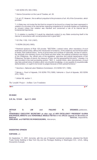 13
224 SCRA 576, 593 (1993).
14
Vienna Convention on the Law of Treaties, art. 26.
15
Id, art. 27. However, this is without prejudice to the provisions of art. 46 of the Convention, which
provides:
"1. A State may not invoke the fact that its consent to be bound by a treaty has been expressed in
violation of a provision of its internal law regarding competence to conclude treaties as invalidating
its consent unless that violation was manifest and concerned a rule of its internal law of
fundamental importance.
"2. A violation is manifest if it would be objectively evident to any State conducting itself in the
manner in accordance with normal practice and in good faith."
16
101 Phil. 1155, 1191 (1957).
17
9 SCRA 230,242 (1963).
18
Pertinent sections of Rule 129 provide: "SECTION I. Judicial notice, when mandatory.-A court
shall take judicial notice, without the introduction of evidence, of the existence and territorial extent
of states, their political history , forms of government and symbols of nationality, the law of nations,
the admiralty and maritime courts of the world and their seals, the political constitution and history
of the Philippines, the official acts of the legislative, executive and judicial departments of the
Philippines, the laws of nature, the measure of time, and the geographical divisions." Likewise, it is
also provided in the next succeeding section: "SEC. 2. Judicial notice, when discretionary.-A court
may take judicial notice of matters which are of public knowledge, or are capable of unquestionable
demonstration, or ought to be known to judges because of their judicial functions."
19 Sanchez v. National Labor Relations Commission, 312 SCRA 727 ( 1999).
20
Hervas v. Court of Appeals, 319 SCRA 776 (1999); Valmonte v. Court of Appeals, 303 SCRA
278 ( 1999). 1âwphi1. nêt
21
Article VIII, section 1.
The Lawphil Project - Arellano Law Foundation
EN BANC
G.R. No. 151445 April 11, 2002
ARTHUR D. LIM and PAULINO R. ERSANDO, petitioners,
vs.
HONORABLE EXECUTIVE SECRETARY as alter ego of HER EXCELLENCY PRESIDENT GLORIA
MACAPAGAL-ARROYO and HONORABLE ANGELO REYES in his official capacity as Secretary of
National Defense, respondents.
SANLAKAS and PARTIDO NG MANGGAGAWA, intervenors.
DISSENTING OPINION
KAPUNAN, J.:
On September 11, 2001, terrorists, with the use of hijacked commercial airplanes, attacked the World
Trade Center Building in New York City and the Pentagon Building in Washington D.C., U.S.A., killing
thousands of people.
 