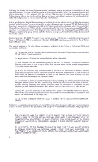 Following the attacks, the United States declared a "global war" against terrorism and started to bomb and
attack Afghanistan to topple the Taliban regime and capture Osama bin Laden, the suspected mastermind
of the September 11, 2001 attacks. With the Northern Alliance mainly providing the ground forces, the
Taliban regime fell in a few months, without Osama bin Laden having been captured. He is believed either
to be still in Afghanistan or has crossed the border into Pakistan.
In line with President Gloria Macapagal-Arroyo's pledge to render all-out aid to the US in its campaign
against "global terrorism," an arrangement for a. joint military exercises known as "RP-US Balikatan 02-1
Exercises" was entered into between the US and Philippine authorities, allegedly within the ambit of the
Visiting Forces Agreement (V FA) with the main objective of enhancing the operational capabilities of the
countries in combating terrorism. The US government has identified the Abu Sayyaf Group (ASG) in the
Philippines as a terrorist group forming part of a "terrorist underground" linked to the al-Qaeda network of
Osama bin Laden.
Beginning January 21, 2002, American troops started arriving in Mindanao as part of the total contingent
force of 660 soldiers, 160 to be stationed in Basilan, 200 to 250 in Zamboanga, and 250 in the Air Force
base in Mactan, Cebu.
The salient features of the joint military exercises as embodied in the Terms of Reference (TOR) are
summarized as follows:
(a) The exercise shall be consistent with the Constitution and other Philippine laws, particularly the
RP-US Visiting Forces Agreement;
(b) No permanent US bases and support facilities will be established;
(c) The exercise shall be implemented jointly by RP and US Exercise Co-Directors under the
direction of the Chief of Staff of the AFP and in no instance will US Forces operate independently
during field training exercises;
(d) It shall be conducted and completed within a period of not more than six months, with the
projected participation of 660 US personnel and 3,800 RP forces, and the Chief of Staff of the AFP
shall direct the Exercise Co-Directors to wind up the Exercise and other activities and the
withdrawal of US forces within the six-month period;
(e) The exercise "is a mutual counter-terrorism advising, assisting and training exercise" relative to
Philippine efforts against the Abu Sayyaf Group and will be conducted on the Island of Basilan.
Further advising, assisting and training exercises shall be conducted in Malagutay and the
Zamboanga area. Related activities in Cebu will also be conducted in support of the Exercise;
(f) Only 160 US troops organized in 12-man Special Forces Teams shall be deployed in Basilan,
with the US Team remaining at the Company Tactical Headquarters where they can observe and
assess the performance of the troops; and
(g) US exercise participants shall not engage in combat, without prejudice to their right to self-
defense.
Petitioners now seek the issuance of a writ of prohibition/injunction to prevent US troops from participating
in areas of armed conflict on the ground that such is in gross violation of the Constitution. They argue that:
I
THE PHILIPPINES AND THE UNITED STATES SIGNED THE MUTUAL DEFENSE TREATY
(MDT) IN 1951 TO PROVIDE MUTUAL MILITARY ASSISTANCE IN ACCORDANCE WITH THE
CONSTITUTIONAL PROCESSES" OF EACH COUNTRY ONLY IN THE CASE OF AN ARMED
ATTACK BY AN EXTERNAL AGGRESSOR, MEANING A THIRD COUNTRY AGAINST ONE OF
THEM.
BY NO STRETCH OF THE IMAGINATION CAN IT BE SAID THAT THE ABU SAYYAF BANDITS
IN BASILAN CONSTITUTE AN EXTERNAL ARMED FORCE THAT HAS SUBJECTED THE
PHILIPPINES TO AN ARMED EXTERNAL ATTACK TO WARRANT US MILITARY ASSISTANCE
UNDER THE MDT OF 1951.
II
 