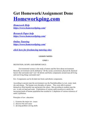 Get Homework/Assignment Done
Homeworkping.com
Homework Help
https://www.homeworkping.com/
Research Paper help
https://www.homeworkping.com/
Online Tutoring
https://www.homeworkping.com/
click here for freelancing tutoring sites
LESSON NOTES
UNIT 1
DEFINITION, SCOPE AND IMPORTANCE
Environmental science is the study of nature and the facts about environment.
Basically environment can be defined as “all the social, economical, physical & chemical
factors that surrounds man” (or) “all abiotic and biotic components around man-all living
and non living things surrounds man”.
Env. Components can be divided into biotic and abiotic components.
According to ancient man the environment was the Panchaboodhas (i.e) air, water, land,
sky and energy. The human were disciples of nature. They were able to protect
themselves from harmful one and protect the others. But according to modern man the
env. is only air land and water. Exploitation of various earth resources to satisfy the
increasing needs of human population has resulted in 1) depletion of various resources of
earth 2) pollution.
Principles of env. education:
1. Examine the major env. issues
2. discover the root cause
3. develop problem solving skills
 
