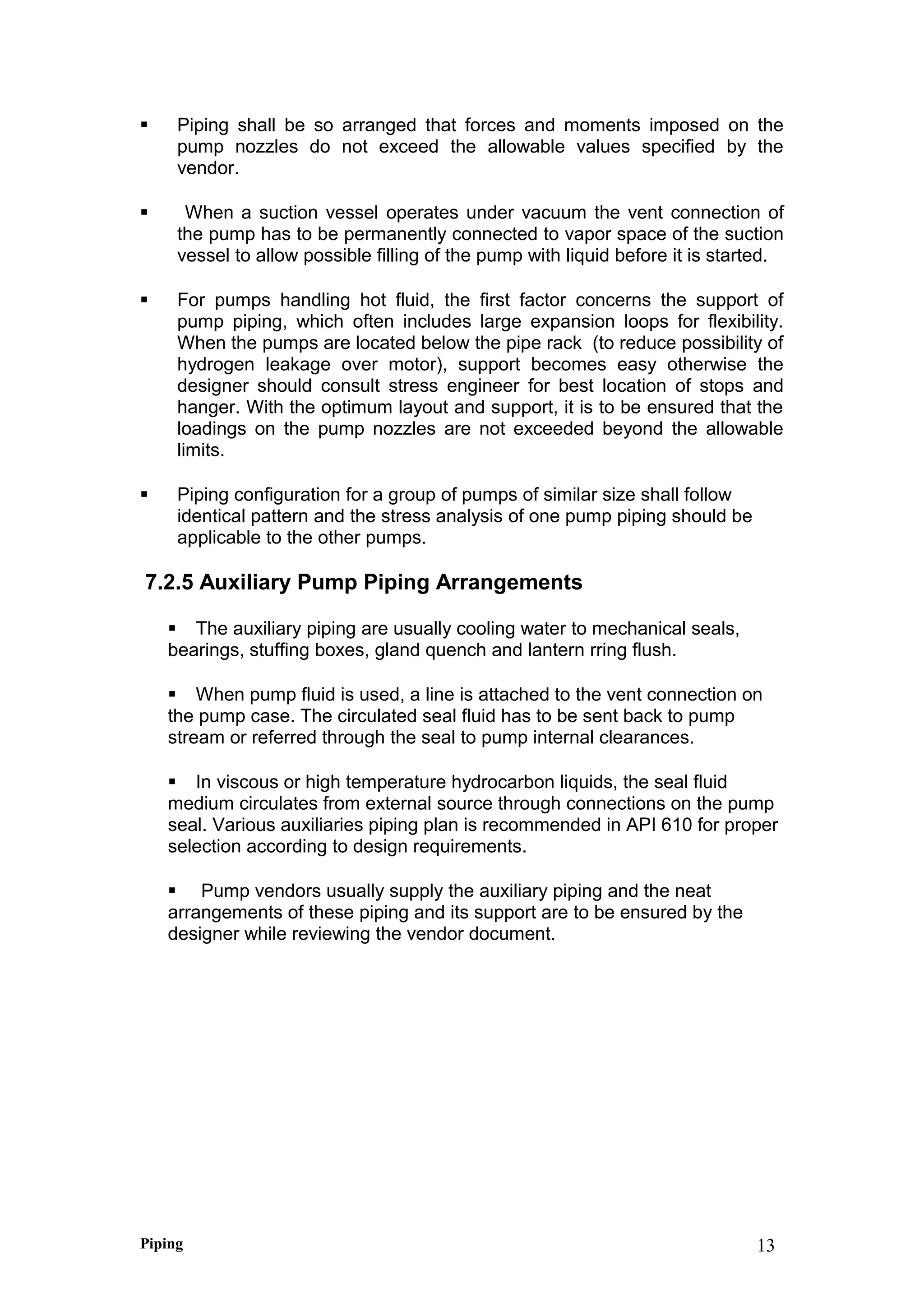  Piping shall be so arranged that forces and moments imposed on the
pump nozzles do not exceed the allowable values specified by the
vendor.
 When a suction vessel operates under vacuum the vent connection of
the pump has to be permanently connected to vapor space of the suction
vessel to allow possible filling of the pump with liquid before it is started.
 For pumps handling hot fluid, the first factor concerns the support of
pump piping, which often includes large expansion loops for flexibility.
When the pumps are located below the pipe rack (to reduce possibility of
hydrogen leakage over motor), support becomes easy otherwise the
designer should consult stress engineer for best location of stops and
hanger. With the optimum layout and support, it is to be ensured that the
loadings on the pump nozzles are not exceeded beyond the allowable
limits.
 Piping configuration for a group of pumps of similar size shall follow
identical pattern and the stress analysis of one pump piping should be
applicable to the other pumps.
7.2.5 Auxiliary Pump Piping Arrangements
 The auxiliary piping are usually cooling water to mechanical seals,
bearings, stuffing boxes, gland quench and lantern rring flush.
 When pump fluid is used, a line is attached to the vent connection on
the pump case. The circulated seal fluid has to be sent back to pump
stream or referred through the seal to pump internal clearances.
 In viscous or high temperature hydrocarbon liquids, the seal fluid
medium circulates from external source through connections on the pump
seal. Various auxiliaries piping plan is recommended in API 610 for proper
selection according to design requirements.
 Pump vendors usually supply the auxiliary piping and the neat
arrangements of these piping and its support are to be ensured by the
designer while reviewing the vendor document.
Piping 13
 