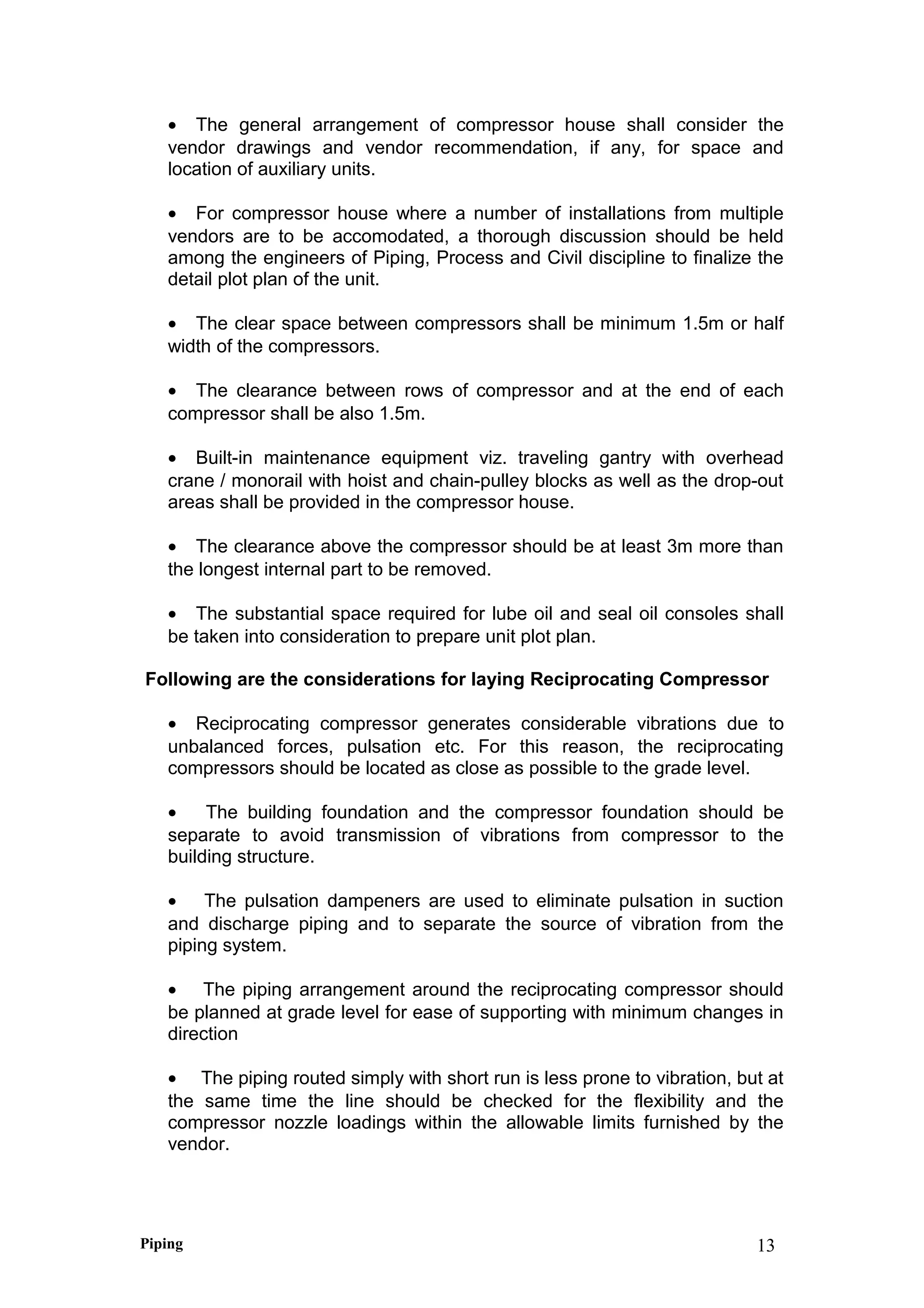 • The general arrangement of compressor house shall consider the
vendor drawings and vendor recommendation, if any, for space and
location of auxiliary units.
• For compressor house where a number of installations from multiple
vendors are to be accomodated, a thorough discussion should be held
among the engineers of Piping, Process and Civil discipline to finalize the
detail plot plan of the unit.
• The clear space between compressors shall be minimum 1.5m or half
width of the compressors.
• The clearance between rows of compressor and at the end of each
compressor shall be also 1.5m.
• Built-in maintenance equipment viz. traveling gantry with overhead
crane / monorail with hoist and chain-pulley blocks as well as the drop-out
areas shall be provided in the compressor house.
• The clearance above the compressor should be at least 3m more than
the longest internal part to be removed.
• The substantial space required for lube oil and seal oil consoles shall
be taken into consideration to prepare unit plot plan.
Following are the considerations for laying Reciprocating Compressor
• Reciprocating compressor generates considerable vibrations due to
unbalanced forces, pulsation etc. For this reason, the reciprocating
compressors should be located as close as possible to the grade level.
• The building foundation and the compressor foundation should be
separate to avoid transmission of vibrations from compressor to the
building structure.
• The pulsation dampeners are used to eliminate pulsation in suction
and discharge piping and to separate the source of vibration from the
piping system.
• The piping arrangement around the reciprocating compressor should
be planned at grade level for ease of supporting with minimum changes in
direction
• The piping routed simply with short run is less prone to vibration, but at
the same time the line should be checked for the flexibility and the
compressor nozzle loadings within the allowable limits furnished by the
vendor.
Piping 13
 