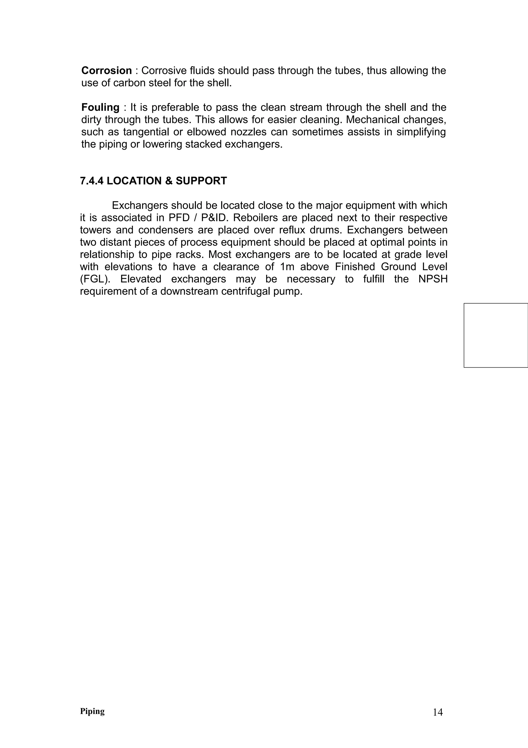 Corrosion : Corrosive fluids should pass through the tubes, thus allowing the
use of carbon steel for the shell.
Fouling : It is preferable to pass the clean stream through the shell and the
dirty through the tubes. This allows for easier cleaning. Mechanical changes,
such as tangential or elbowed nozzles can sometimes assists in simplifying
the piping or lowering stacked exchangers.
7.4.4 LOCATION & SUPPORT
Exchangers should be located close to the major equipment with which
it is associated in PFD / P&ID. Reboilers are placed next to their respective
towers and condensers are placed over reflux drums. Exchangers between
two distant pieces of process equipment should be placed at optimal points in
relationship to pipe racks. Most exchangers are to be located at grade level
with elevations to have a clearance of 1m above Finished Ground Level
(FGL). Elevated exchangers may be necessary to fulfill the NPSH
requirement of a downstream centrifugal pump.
Piping 14
 