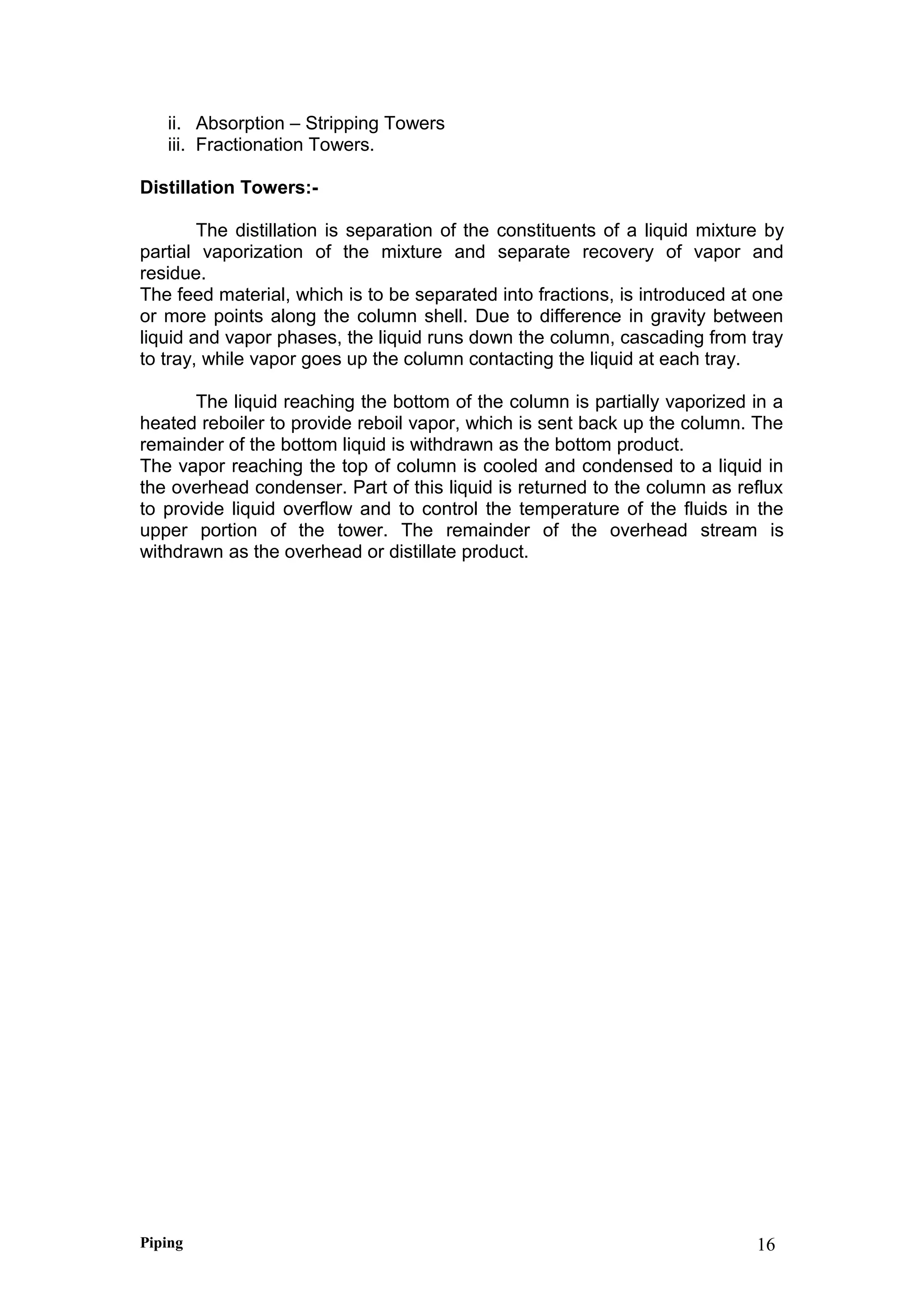 ii. Absorption – Stripping Towers
iii. Fractionation Towers.
Distillation Towers:-
The distillation is separation of the constituents of a liquid mixture by
partial vaporization of the mixture and separate recovery of vapor and
residue.
The feed material, which is to be separated into fractions, is introduced at one
or more points along the column shell. Due to difference in gravity between
liquid and vapor phases, the liquid runs down the column, cascading from tray
to tray, while vapor goes up the column contacting the liquid at each tray.
The liquid reaching the bottom of the column is partially vaporized in a
heated reboiler to provide reboil vapor, which is sent back up the column. The
remainder of the bottom liquid is withdrawn as the bottom product.
The vapor reaching the top of column is cooled and condensed to a liquid in
the overhead condenser. Part of this liquid is returned to the column as reflux
to provide liquid overflow and to control the temperature of the fluids in the
upper portion of the tower. The remainder of the overhead stream is
withdrawn as the overhead or distillate product.
Piping 16
 