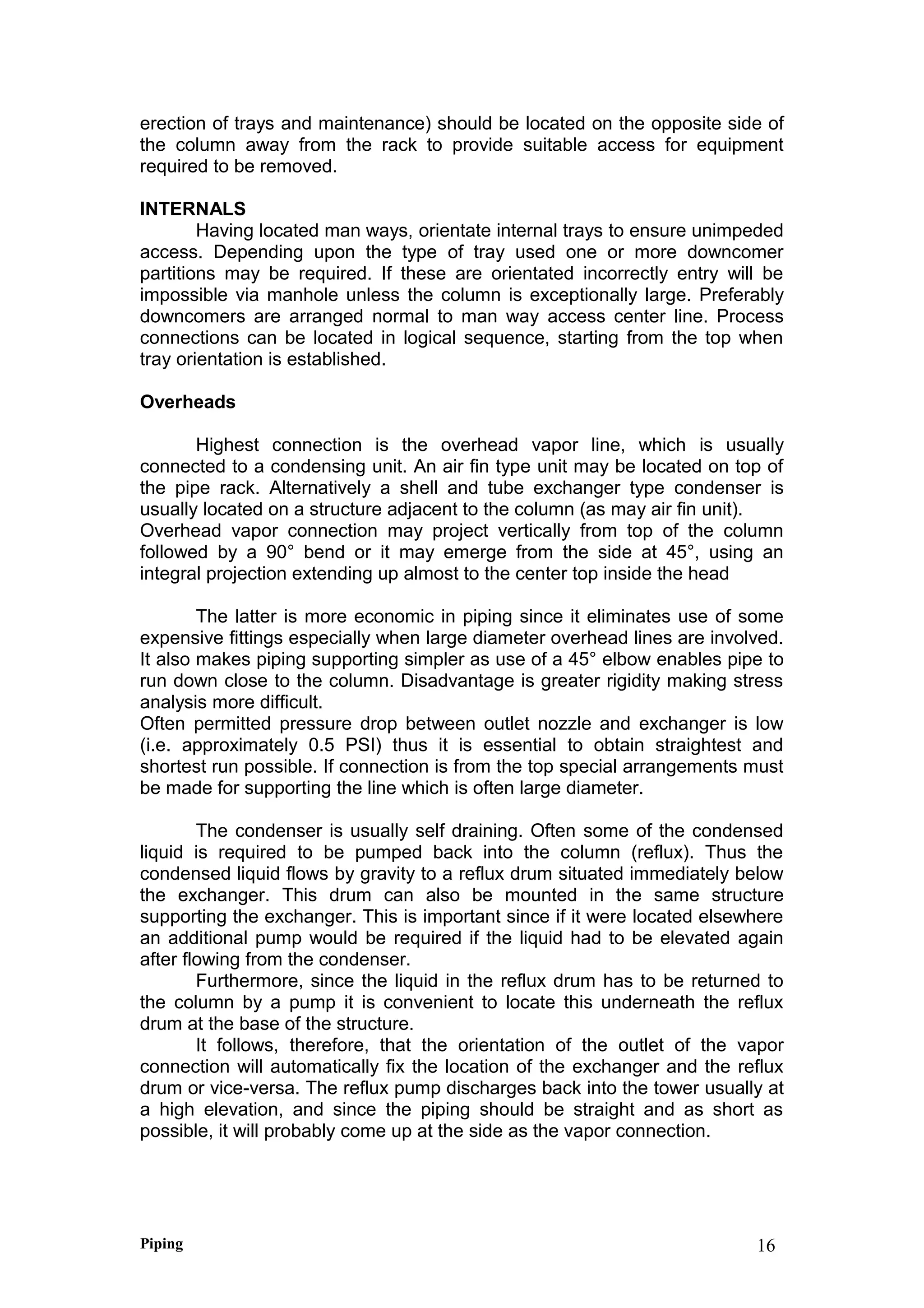 erection of trays and maintenance) should be located on the opposite side of
the column away from the rack to provide suitable access for equipment
required to be removed.
INTERNALS
Having located man ways, orientate internal trays to ensure unimpeded
access. Depending upon the type of tray used one or more downcomer
partitions may be required. If these are orientated incorrectly entry will be
impossible via manhole unless the column is exceptionally large. Preferably
downcomers are arranged normal to man way access center line. Process
connections can be located in logical sequence, starting from the top when
tray orientation is established.
Overheads
Highest connection is the overhead vapor line, which is usually
connected to a condensing unit. An air fin type unit may be located on top of
the pipe rack. Alternatively a shell and tube exchanger type condenser is
usually located on a structure adjacent to the column (as may air fin unit).
Overhead vapor connection may project vertically from top of the column
followed by a 90° bend or it may emerge from the side at 45°, using an
integral projection extending up almost to the center top inside the head
The latter is more economic in piping since it eliminates use of some
expensive fittings especially when large diameter overhead lines are involved.
It also makes piping supporting simpler as use of a 45° elbow enables pipe to
run down close to the column. Disadvantage is greater rigidity making stress
analysis more difficult.
Often permitted pressure drop between outlet nozzle and exchanger is low
(i.e. approximately 0.5 PSI) thus it is essential to obtain straightest and
shortest run possible. If connection is from the top special arrangements must
be made for supporting the line which is often large diameter.
The condenser is usually self draining. Often some of the condensed
liquid is required to be pumped back into the column (reflux). Thus the
condensed liquid flows by gravity to a reflux drum situated immediately below
the exchanger. This drum can also be mounted in the same structure
supporting the exchanger. This is important since if it were located elsewhere
an additional pump would be required if the liquid had to be elevated again
after flowing from the condenser.
Furthermore, since the liquid in the reflux drum has to be returned to
the column by a pump it is convenient to locate this underneath the reflux
drum at the base of the structure.
It follows, therefore, that the orientation of the outlet of the vapor
connection will automatically fix the location of the exchanger and the reflux
drum or vice-versa. The reflux pump discharges back into the tower usually at
a high elevation, and since the piping should be straight and as short as
possible, it will probably come up at the side as the vapor connection.
Piping 16
 