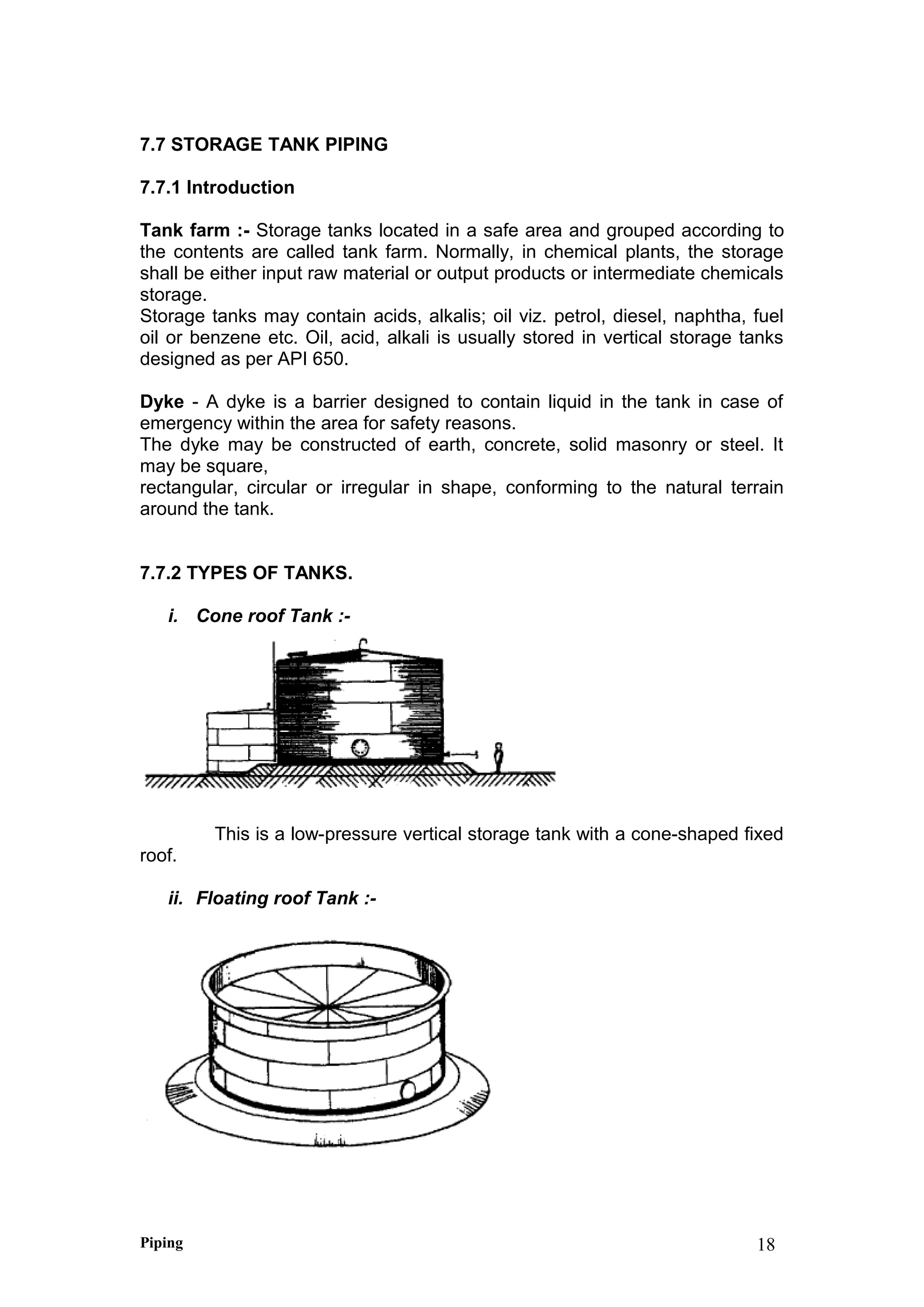 7.7 STORAGE TANK PIPING
7.7.1 Introduction
Tank farm :- Storage tanks located in a safe area and grouped according to
the contents are called tank farm. Normally, in chemical plants, the storage
shall be either input raw material or output products or intermediate chemicals
storage.
Storage tanks may contain acids, alkalis; oil viz. petrol, diesel, naphtha, fuel
oil or benzene etc. Oil, acid, alkali is usually stored in vertical storage tanks
designed as per API 650.
Dyke - A dyke is a barrier designed to contain liquid in the tank in case of
emergency within the area for safety reasons.
The dyke may be constructed of earth, concrete, solid masonry or steel. It
may be square,
rectangular, circular or irregular in shape, conforming to the natural terrain
around the tank.
7.7.2 TYPES OF TANKS.
i. Cone roof Tank :-
This is a low-pressure vertical storage tank with a cone-shaped fixed
roof.
ii. Floating roof Tank :-
Piping 18
 