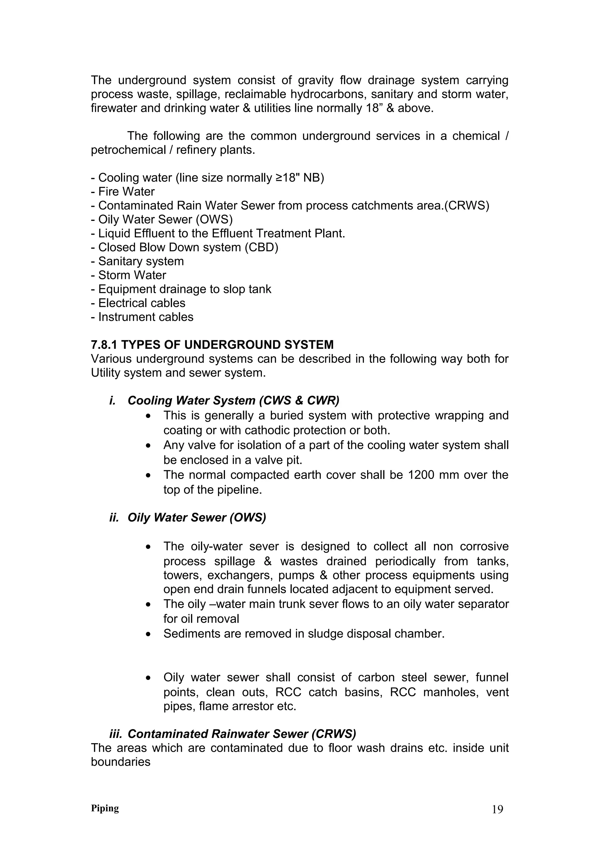 The underground system consist of gravity flow drainage system carrying
process waste, spillage, reclaimable hydrocarbons, sanitary and storm water,
firewater and drinking water & utilities line normally 18” & above.
The following are the common underground services in a chemical /
petrochemical / refinery plants.
- Cooling water (line size normally ≥18" NB)
- Fire Water
- Contaminated Rain Water Sewer from process catchments area.(CRWS)
- Oily Water Sewer (OWS)
- Liquid Effluent to the Effluent Treatment Plant.
- Closed Blow Down system (CBD)
- Sanitary system
- Storm Water
- Equipment drainage to slop tank
- Electrical cables
- Instrument cables
7.8.1 TYPES OF UNDERGROUND SYSTEM
Various underground systems can be described in the following way both for
Utility system and sewer system.
i. Cooling Water System (CWS & CWR)
• This is generally a buried system with protective wrapping and
coating or with cathodic protection or both.
• Any valve for isolation of a part of the cooling water system shall
be enclosed in a valve pit.
• The normal compacted earth cover shall be 1200 mm over the
top of the pipeline.
ii. Oily Water Sewer (OWS)
• The oily-water sever is designed to collect all non corrosive
process spillage & wastes drained periodically from tanks,
towers, exchangers, pumps & other process equipments using
open end drain funnels located adjacent to equipment served.
• The oily –water main trunk sever flows to an oily water separator
for oil removal
• Sediments are removed in sludge disposal chamber.
• Oily water sewer shall consist of carbon steel sewer, funnel
points, clean outs, RCC catch basins, RCC manholes, vent
pipes, flame arrestor etc.
iii. Contaminated Rainwater Sewer (CRWS)
The areas which are contaminated due to floor wash drains etc. inside unit
boundaries
Piping 19
 