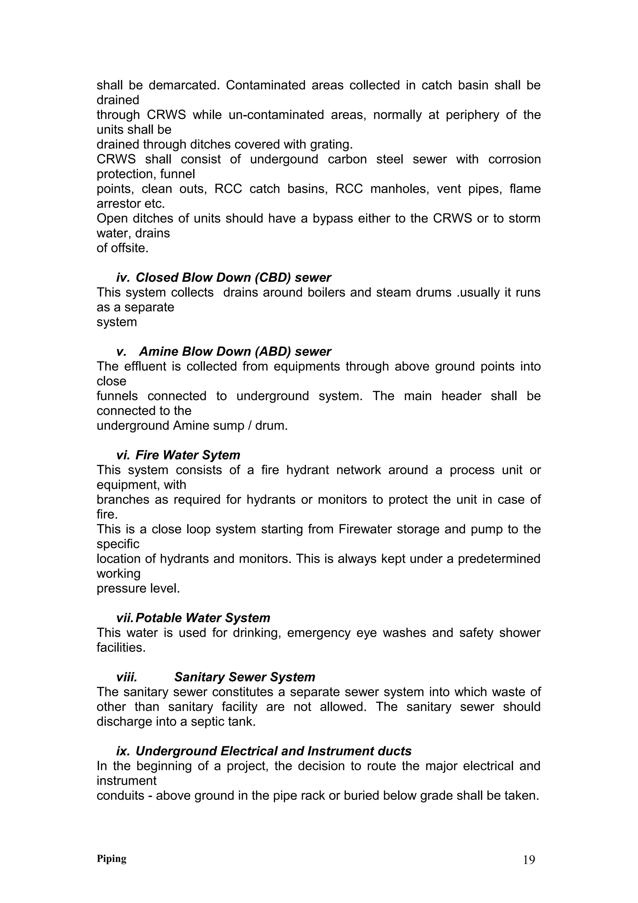 shall be demarcated. Contaminated areas collected in catch basin shall be
drained
through CRWS while un-contaminated areas, normally at periphery of the
units shall be
drained through ditches covered with grating.
CRWS shall consist of undergound carbon steel sewer with corrosion
protection, funnel
points, clean outs, RCC catch basins, RCC manholes, vent pipes, flame
arrestor etc.
Open ditches of units should have a bypass either to the CRWS or to storm
water, drains
of offsite.
iv. Closed Blow Down (CBD) sewer
This system collects drains around boilers and steam drums .usually it runs
as a separate
system
v. Amine Blow Down (ABD) sewer
The effluent is collected from equipments through above ground points into
close
funnels connected to underground system. The main header shall be
connected to the
underground Amine sump / drum.
vi. Fire Water Sytem
This system consists of a fire hydrant network around a process unit or
equipment, with
branches as required for hydrants or monitors to protect the unit in case of
fire.
This is a close loop system starting from Firewater storage and pump to the
specific
location of hydrants and monitors. This is always kept under a predetermined
working
pressure level.
vii.Potable Water System
This water is used for drinking, emergency eye washes and safety shower
facilities.
viii. Sanitary Sewer System
The sanitary sewer constitutes a separate sewer system into which waste of
other than sanitary facility are not allowed. The sanitary sewer should
discharge into a septic tank.
ix. Underground Electrical and Instrument ducts
In the beginning of a project, the decision to route the major electrical and
instrument
conduits - above ground in the pipe rack or buried below grade shall be taken.
Piping 19
 