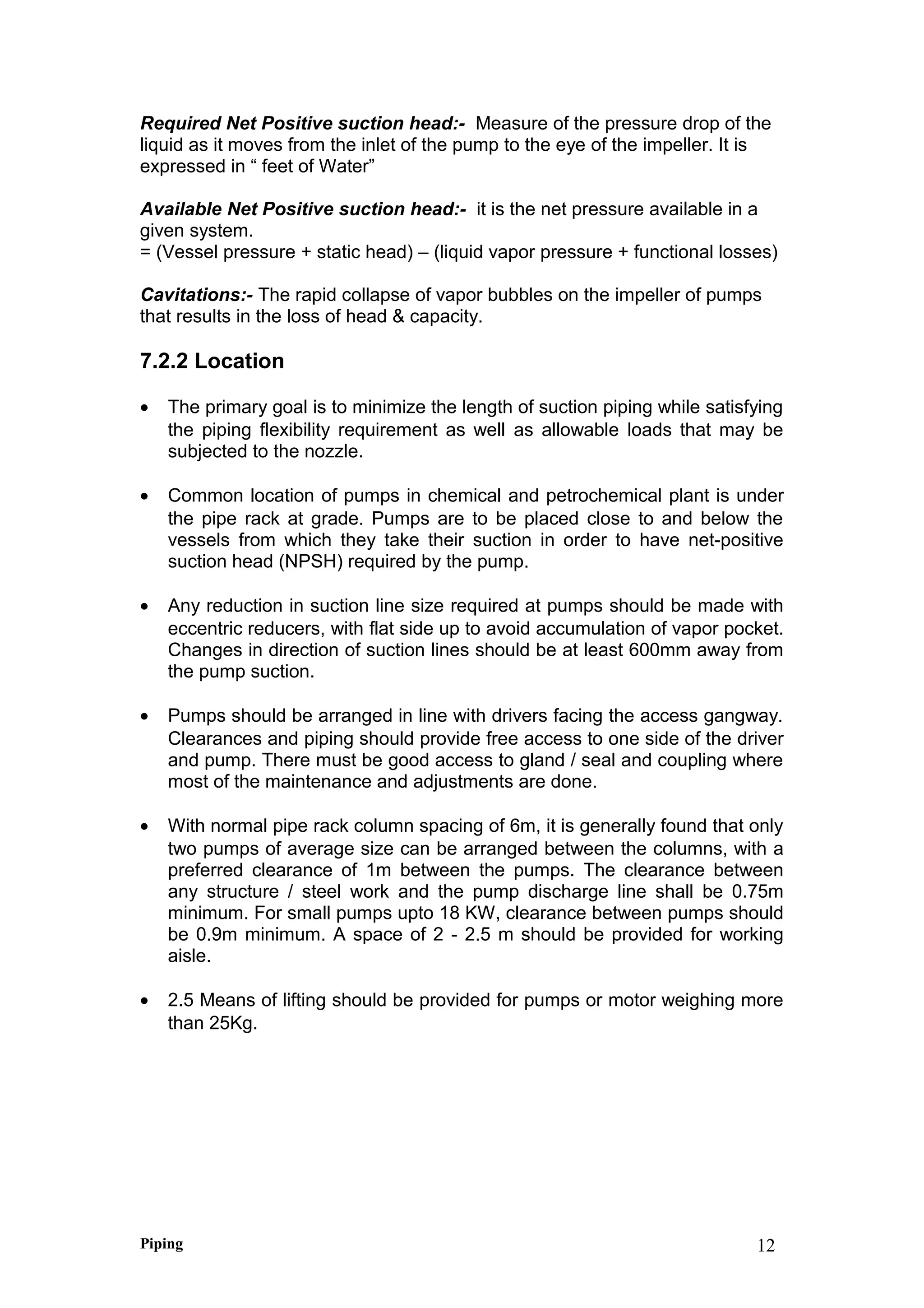 Required Net Positive suction head:- Measure of the pressure drop of the
liquid as it moves from the inlet of the pump to the eye of the impeller. It is
expressed in “ feet of Water”
Available Net Positive suction head:- it is the net pressure available in a
given system.
= (Vessel pressure + static head) – (liquid vapor pressure + functional losses)
Cavitations:- The rapid collapse of vapor bubbles on the impeller of pumps
that results in the loss of head & capacity.
7.2.2 Location
• The primary goal is to minimize the length of suction piping while satisfying
the piping flexibility requirement as well as allowable loads that may be
subjected to the nozzle.
• Common location of pumps in chemical and petrochemical plant is under
the pipe rack at grade. Pumps are to be placed close to and below the
vessels from which they take their suction in order to have net-positive
suction head (NPSH) required by the pump.
• Any reduction in suction line size required at pumps should be made with
eccentric reducers, with flat side up to avoid accumulation of vapor pocket.
Changes in direction of suction lines should be at least 600mm away from
the pump suction.
• Pumps should be arranged in line with drivers facing the access gangway.
Clearances and piping should provide free access to one side of the driver
and pump. There must be good access to gland / seal and coupling where
most of the maintenance and adjustments are done.
• With normal pipe rack column spacing of 6m, it is generally found that only
two pumps of average size can be arranged between the columns, with a
preferred clearance of 1m between the pumps. The clearance between
any structure / steel work and the pump discharge line shall be 0.75m
minimum. For small pumps upto 18 KW, clearance between pumps should
be 0.9m minimum. A space of 2 - 2.5 m should be provided for working
aisle.
• 2.5 Means of lifting should be provided for pumps or motor weighing more
than 25Kg.
Piping 12
 