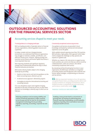 OUTSOURCED ACCOUNTING SOLUTIONS
FOR THE FINANCIAL SERVICES SECTOR
Accounting services shaped to meet your needs.
Trusted guidance in a changing landscape
BDO are leading providers of specialist advice to financial
services organisations, delivering global resources and
capabilities.
In todays complex and ever changing business
environment, we understand that financial organisations
may struggle to maintain a reliable, yet efficient, cost-
effective infrastructure. However, aligning strategy and
execution across finance and human capital focus areas is
more important than ever.
New reporting standards and significant regulatory
changes have fundamentally altered the ways in which
financial institutions do business.
BDO assists industry leaders adapt to this changing
landscape by providing:
• Hands-on client service and real-time guidance on the
latest accounting issues, wherever you are
• A tailored service approach delivered by experts
• Leveraging an extensive international accounting and
consulting network.
Our cross disciplinary teams work together bringing
specialists of all areas of financial services, to share ideas
and pool our knowledge to identify ways in which we can
help you.
Consistently exceptional outsourcing services
Our guidance and services are grounded in local
knowledge and backed by national and international
experience across the globe.
With a global network spanning more than 154 countries,
BDO provides a high quality, fresh approach which helps
clients navigate the challenges as they operate and
expand on a global scale.
Whether you require a UK only service or support across
multi countries, you can be sure that you will be served by
a dedicated team, under one contract, who deliver
consistently exceptional client service.
By evaluating and benchmarking key functions in your
organization, the BDO team will deliver an integrated
accounting, finance and HR approach with corporate and
human capital strategies, complimenting our assurance
and tax services.
BDO are important members of our UK operation
and global finance team, providing proactive advice and
practical solutions to changing circumstances. Above
all BDO provides a consistently accurate and timely
performance, month after month.
FINANCIAL CONTROLLER, SWISS PRIVATE BANK
“ “
Reducing compliance and increasing visibility and
control of financial operations in eight countries
across Europe and the Far East for an investment
management technology firm by providing
regulatory reporting, accounting, corporate tax and
payroll.
Enabling a Swiss private bank to concentrate on
growing their UK business by delivering group
financial reporting, bookkeeping, accounts payable,
regulatory reporting, direct and indirect taxes and
employee benefit services.
 