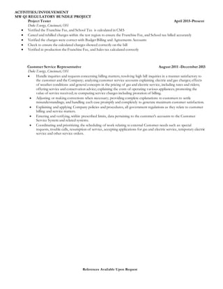 References Available Upon Request
ACTIVITIES/INVOLVEMENT
MW Q1 REGULATORY BUNDLE PROJECT
Project Tester April 2015-Present
Duke Energy, Cincinnati, OH
 Verified the Franchise Fee, and School Tax is calculated in CMS
 Cancel and rebilled charges within the test region to ensure the Franchise Fee, and School tax billed accurately
 Verified the charges were correct with Budget Billing and Agreements Accounts
 Check to ensure the calculated charges showed correctly on the bill
 Verified in production the Franchise Fee, and Sales tax calculated correctly
Customer Service Representative August 2011 -December 2013
Duke Energy, Cincinnati, OH
 Handle inquiries and requests concerning billing matters; resolving high bill inquiries in a manner satisfactory to
the customer and the Company; analyzing customer service accounts explaining electric and gas charges; effects
of weather conditions and general concepts in the pricing of gas and electric service, including rates and riders;
offering service and conservation advice; explaining the costs of operating various appliances; promoting the
value of service received; re-computing service charges including proration of billing.
 Adjusting or making corrections when necessary; providing complete explanations to customers to settle
misunderstandings; and handling each case promptly and completely to generate maximum customer satisfaction.
 Explaining and applying Company policies and procedures, all government regulations as they relate to customer
billing and service matters.
 Entering and verifying, within prescribed limits, data pertaining to the customer's accounts to the Customer
Service System and related systems.
 Coordinating and prioritizing the scheduling of work relating to external Customer needs such as: special
requests, trouble calls, resumption of service, accepting applications for gas and electric service, temporary electric
service and other service orders.
 