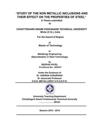 “STUDY OF THE NON METALLIC INCLUSIONS AND
THEIR EFFECT ON THE PROPERTIES OF STEEL”
A Thesis submitted
to
CHHATTISGARH SWAMI VIVEKANAND TECHNICAL UNIVERSITY
Bhilai (C.G.), India
For the Award of Degree
of
Master of Technology
In
Metallurgy Engineering
(Specialization in Steel Technology)
By
DEEPAK PATEL
Under the Guidance of
Dr. VARSHA CHAURASIA
Sr. Associate Professor
H.O.D. METALLURGY U.P.U.G.P.D.
University Teaching Department
Chhattisgarh Swami Vivekananda Technical Unversity
…………………Bhilai
Session 2015 - 2016
 