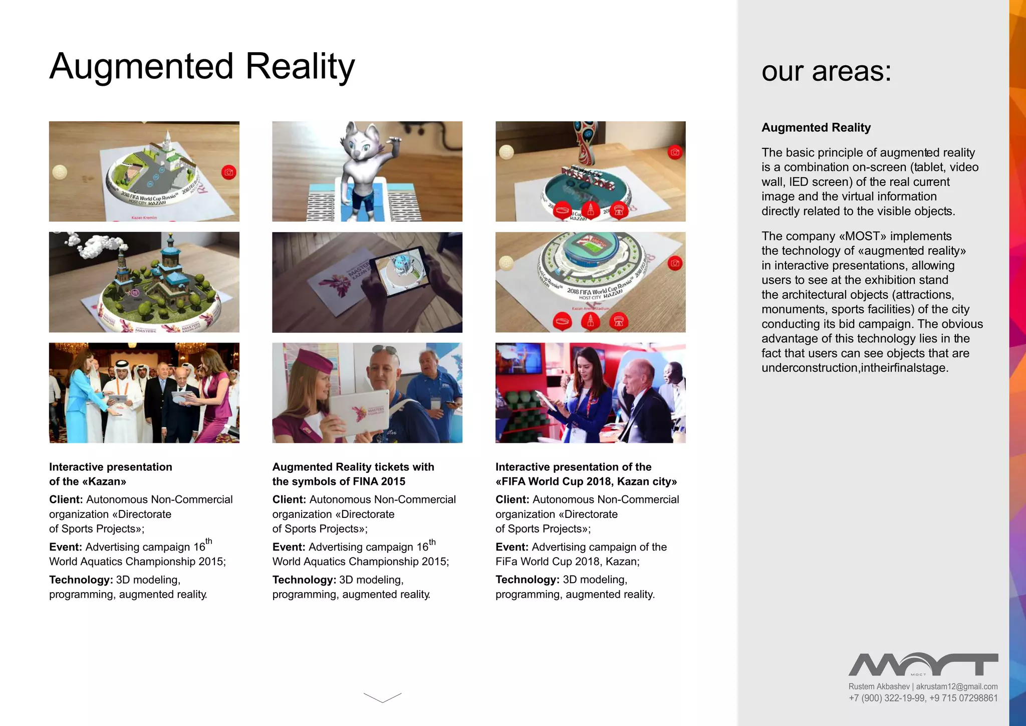 Augmented Reality
The basic principle of augmented reality
is a combination on-screen (tablet, video
wall, lED screen) of the real current
image and the virtual information
directly related to the visible objects.
The company «MOST» implements
the technology of «augmented reality»
in interactive presentations, allowing
users to see at the exhibition stand
the architectural objects (attractions,
monuments, sports facilities) of the city
conducting its bid campaign. The obvious
advantage of this technology lies in the
fact that users can see objects that are
underconstruction,intheirﬁnalstage.
our areas:Augmented Reality
Interactive presentation
of the «Kazan»
Client: Autonomous Non-Commercial
organization «Directorate
of Sports Projects»;
Event: Advertising campaign 16
th
World Aquatics Championship 2015;
Technology: 3D modeling,
programming, augmented reality.
Augmented Reality tickets with
the symbols of FINA 2015
Client: Autonomous Non-Commercial
organization «Directorate
of Sports Projects»;
Event: Advertising campaign 16
th
World Aquatics Championship 2015;
Technology: 3D modeling,
programming, augmented reality.
Interactive presentation of the
«FIFA World Cup 2018, Kazan city»
Client: Autonomous Non-Commercial
organization «Directorate
of Sports Projects»;
Event: Advertising campaign of the
FiFa World Cup 2018, Kazan;
Technology: 3D modeling,
programming, augmented reality.
Rustem Akbashev | akrustam12@gmail.com
+7 (900) 322-19-99, +9 715 07298861
 