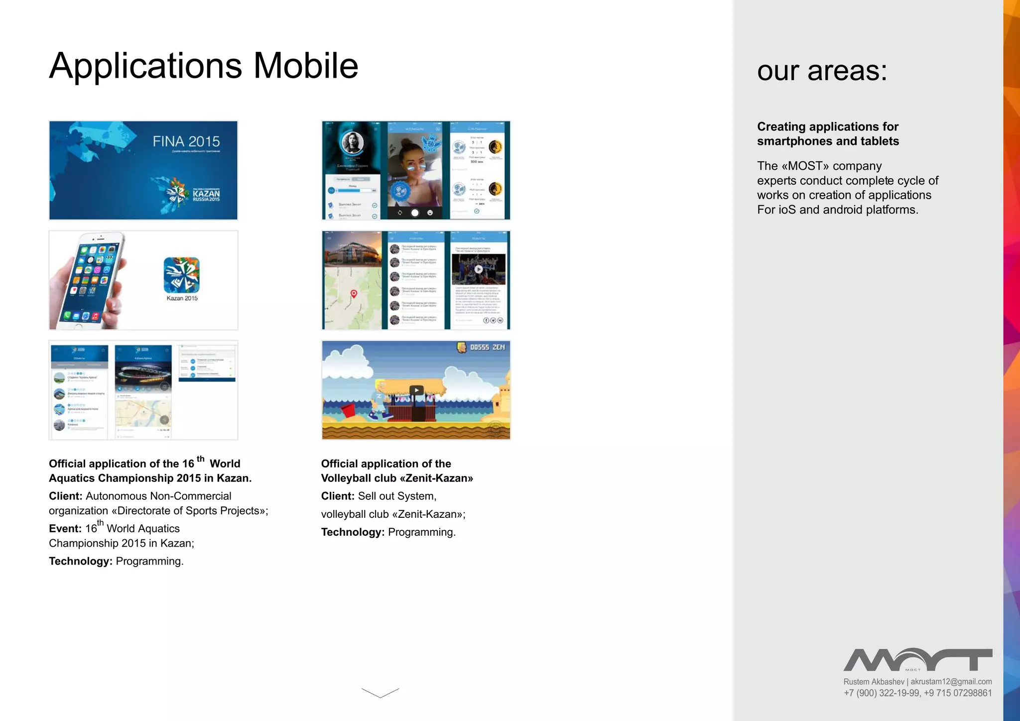 Creating applications for
smartphones and tablets
The «MOST» company
experts conduct complete cycle of
works on creation of applications
For ioS and android platforms.
Applications Mobile
Ofﬁcial application of the 16
th
World
Aquatics Championship 2015 in Kazan.
Client: Autonomous Non-Commercial
organization «Directorate of Sports Projects»;
Event: 16
th
World Aquatics
Championship 2015 in Kazan;
Technology: Programming.
Ofﬁcial application of the
Volleyball club «Zenit-Kazan»
Client: Sell out System,
volleyball club «Zenit-Kazan»;
Technology: Programming.
our areas:
Rustem Akbashev | akrustam12@gmail.com
+7 (900) 322-19-99, +9 715 07298861
 