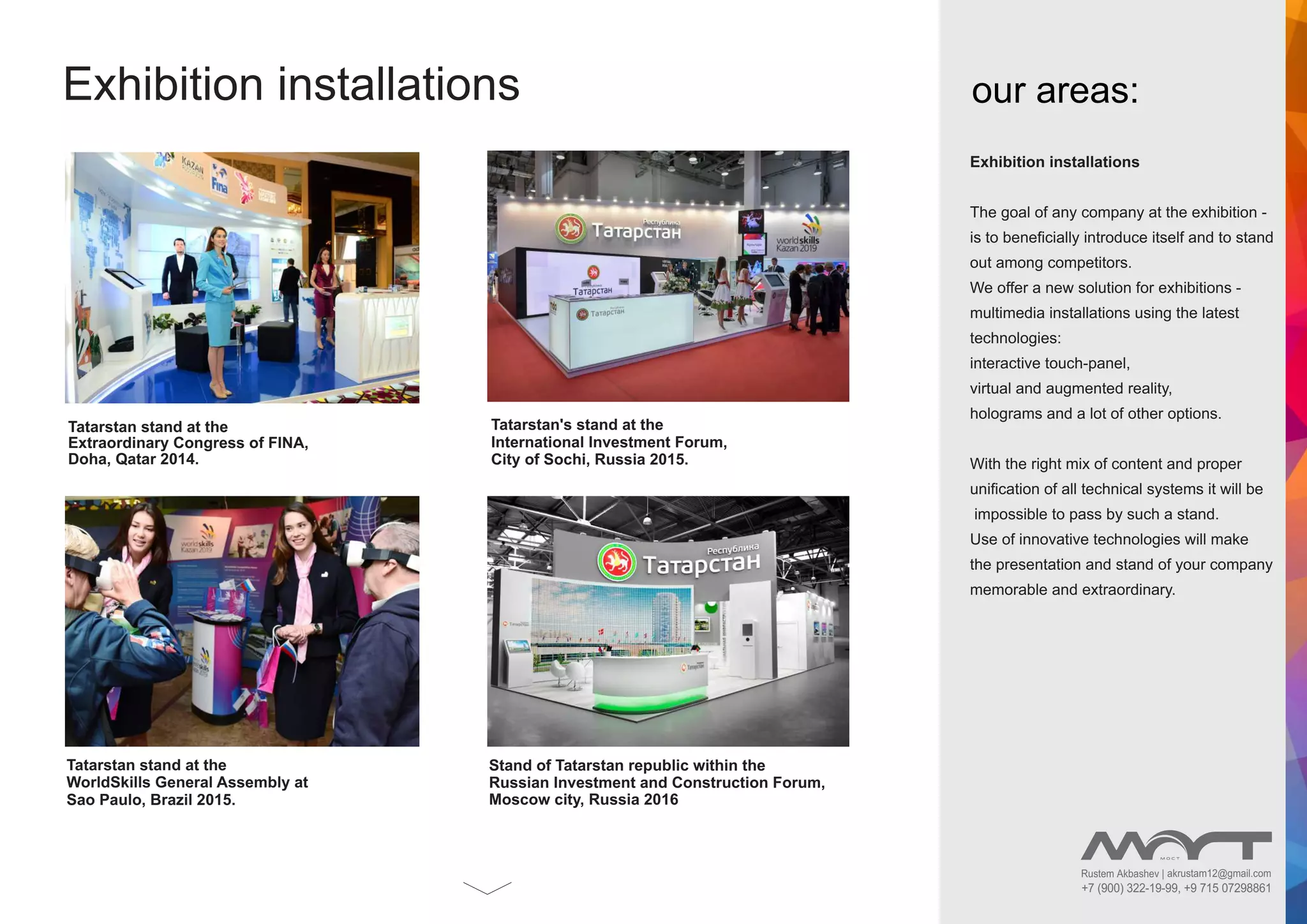 Rustem Akbashev | akrustam12@gmail.com
+7 (900) 322-19-99, +9 715 07298861
Exhibition installations
Exhibition installations
The goal of any company at the exhibition -
is to beneﬁcially introduce itself and to stand
out among competitors.
We offer a new solution for exhibitions -
multimedia installations using the latest
technologies:
interactive touch-panel,
virtual and augmented reality,
holograms and a lot of other options.
With the right mix of content and proper
uniﬁcation of all technical systems it will be
impossible to pass by such a stand.
Use of innovative technologies will make
the presentation and stand of your company
memorable and extraordinary.
our areas:
Tatarstan stand at the
Extraordinary Congress of FINA,
Doha, Qatar 2014.
Tatarstan's stand at the
International Investment Forum,
City of Sochi, Russia 2015.
Tatarstan stand at the
WorldSkills General Assembly at
Sao Paulo, Brazil 2015.
Stand of Tatarstan republic within the
Russian Investment and Construction Forum,
Moscow city, Russia 2016
 