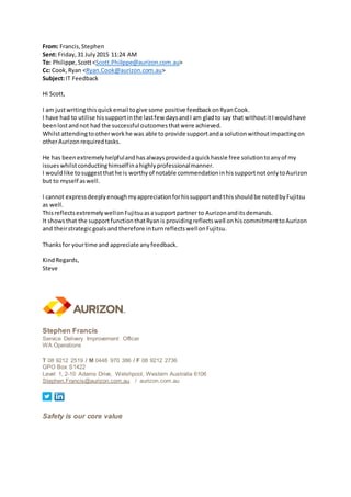 From: Francis,Stephen
Sent: Friday,31 July2015 11:24 AM
To: Philippe,Scott<Scott.Philippe@aurizon.com.au>
Cc: Cook,Ryan <Ryan.Cook@aurizon.com.au>
Subject:IT Feedback
Hi Scott,
I am justwritingthisquickemail togive some positive feedbackonRyanCook.
I have had to utilise hissupportinthe lastfew daysandI am gladto say that withoutitIwouldhave
beenlostandnot had the successful outcomesthatwere achieved.
Whilstattendingtootherworkhe was able toprovide supportanda solutionwithoutimpactingon
otherAurizonrequiredtasks.
He has beenextremelyhelpfulandhasalwaysprovidedaquickhassle free solutiontoanyof my
issueswhilstconductinghimselfinahighlyprofessionalmanner.
I wouldlike tosuggestthathe is worthyof notable commendationinhissupportnotonlytoAurizon
but to myself aswell.
I cannot expressdeeplyenoughmyappreciationforhissupportandthisshouldbe notedbyFujitsu
as well.
ThisreflectsextremelywellonFujitsuasasupportpartner to Aurizonanditsdemands.
It showsthat the supportfunctionthatRyanis providingreflectswell onhiscommitmenttoAurizon
and theirstrategicgoals andtherefore inturnreflectswellonFujitsu.
Thanksfor yourtime and appreciate anyfeedback.
KindRegards,
Steve
Stephen Francis
Service Delivery Improvement Officer
WA Operations
T 08 9212 2519 / M 0448 970 386 / F 08 9212 2736
GPO Box S1422
Level 1, 2-10 Adams Drive, Welshpool, Western Australia 6106
Stephen.Francis@aurizon.com.au / aurizon.com.au
Safety is our core value
 