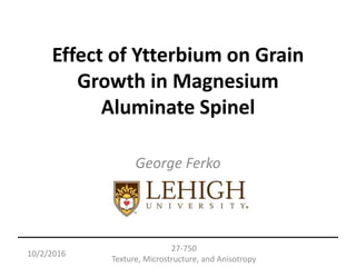 10/2/2016
27-750
Texture, Microstructure, and Anisotropy
Effect of Ytterbium on Grain
Growth in Magnesium
Aluminate Spinel
George Ferko
 