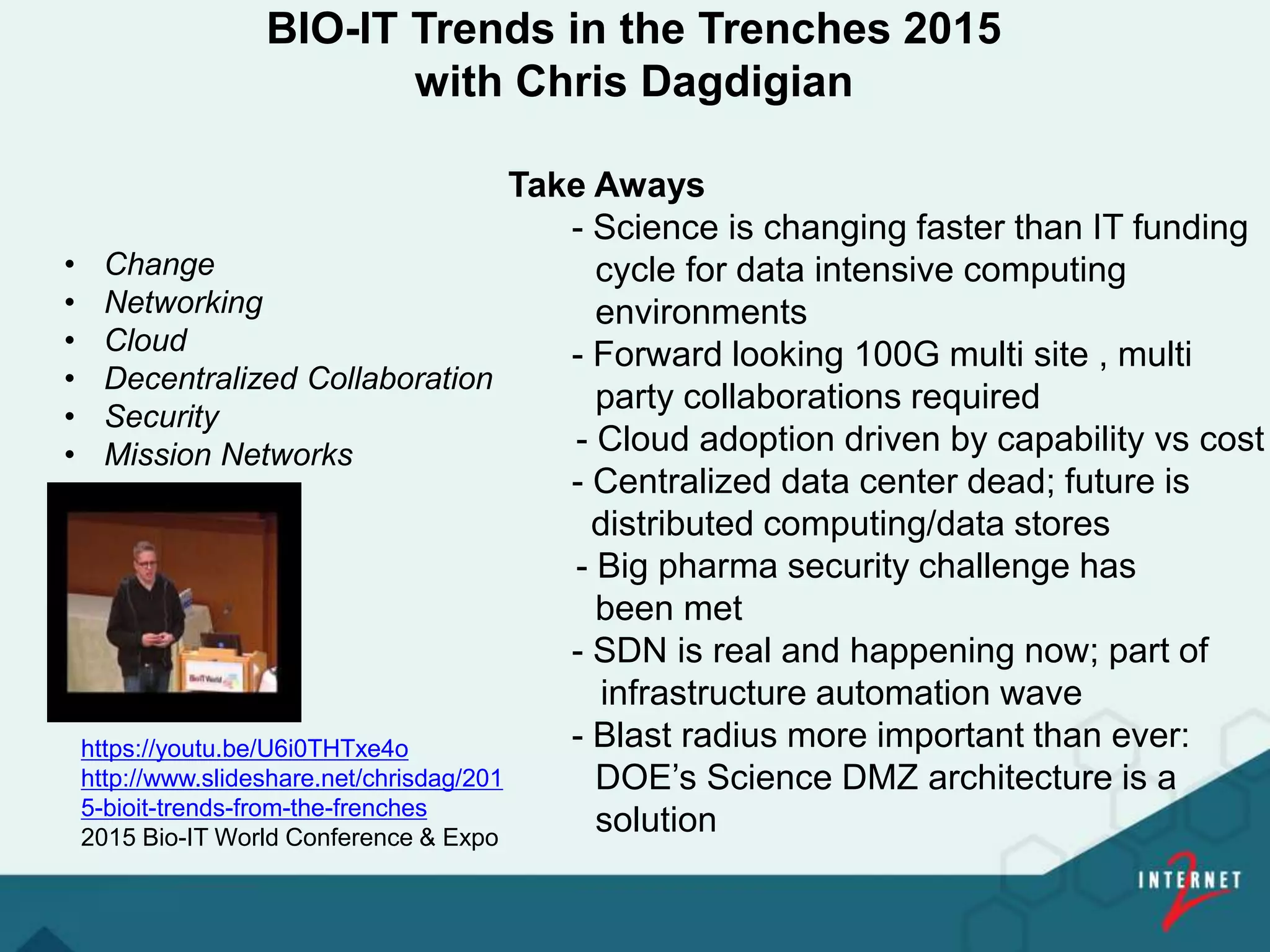 BIO-IT Trends in the Trenches 2015
with Chris Dagdigian
Take Aways
- Science is changing faster than IT funding
cycle for data intensive computing
environments
- Forward looking 100G multi site , multi
party collaborations required
- Cloud adoption driven by capability vs cost
- Centralized data center dead; future is
distributed computing/data stores
- Big pharma security challenge has
been met
- SDN is real and happening now; part of
infrastructure automation wave
- Blast radius more important than ever:
DOE’s Science DMZ architecture is a
solution
https://youtu.be/U6i0THTxe4o
http://www.slideshare.net/chrisdag/201
5-bioit-trends-from-the-frenches
2015 Bio-IT World Conference & Expo
• Change
• Networking
• Cloud
• Decentralized Collaboration
• Security
• Mission Networks
 
