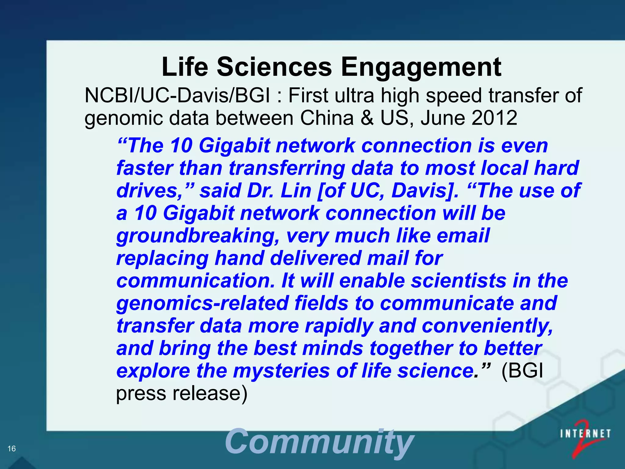 NCBI/UC-Davis/BGI : First ultra high speed transfer of
genomic data between China & US, June 2012
“The 10 Gigabit network connection is even
faster than transferring data to most local hard
drives,” said Dr. Lin [of UC, Davis]. “The use of
a 10 Gigabit network connection will be
groundbreaking, very much like email
replacing hand delivered mail for
communication. It will enable scientists in the
genomics-related fields to communicate and
transfer data more rapidly and conveniently,
and bring the best minds together to better
explore the mysteries of life science.” (BGI
press release)
Life Sciences Engagement
16 Community
 