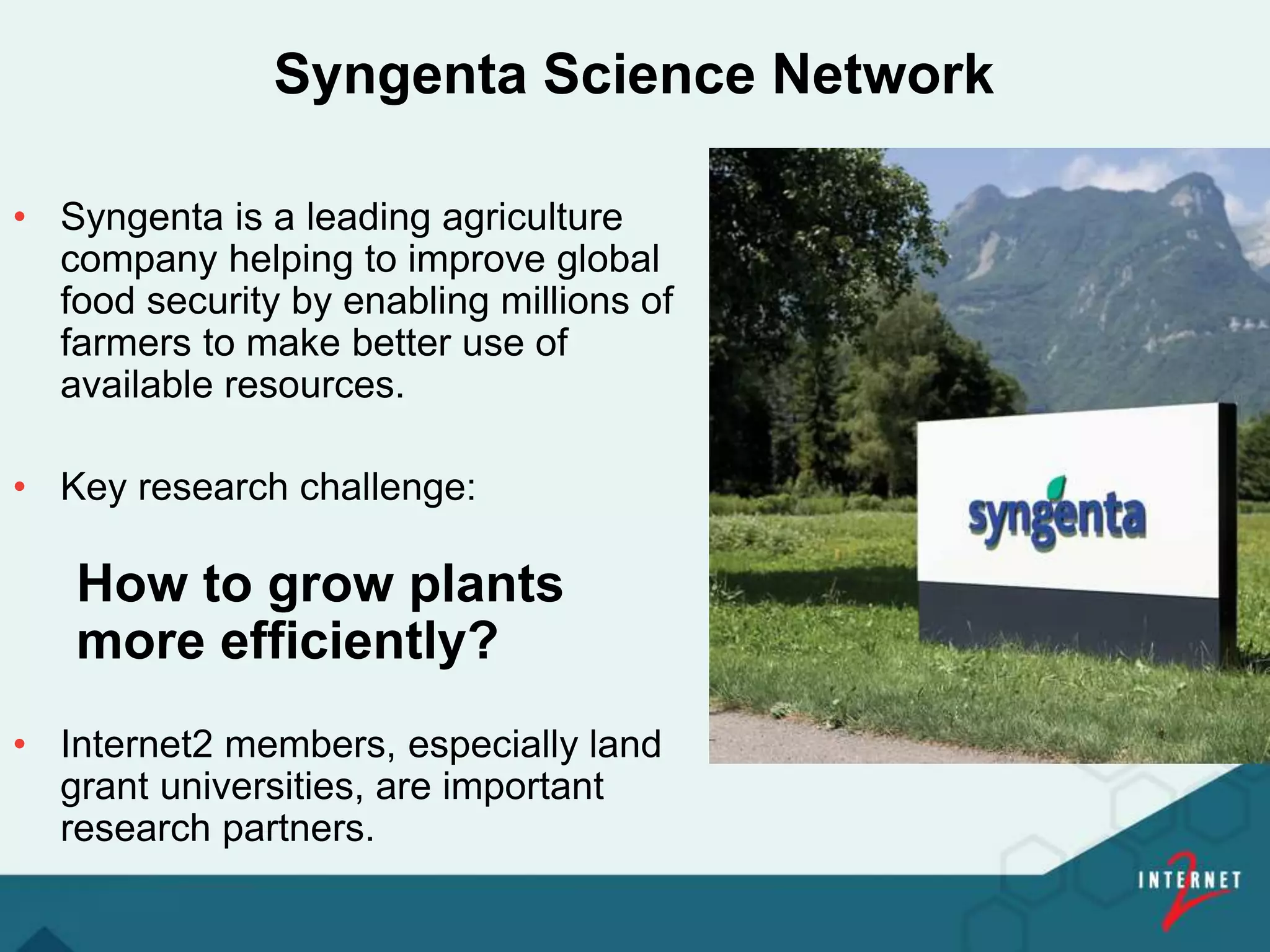 Syngenta Science Network
• Syngenta is a leading agriculture
company helping to improve global
food security by enabling millions of
farmers to make better use of
available resources.
• Key research challenge:
How to grow plants
more efficiently?
• Internet2 members, especially land
grant universities, are important
research partners.
 