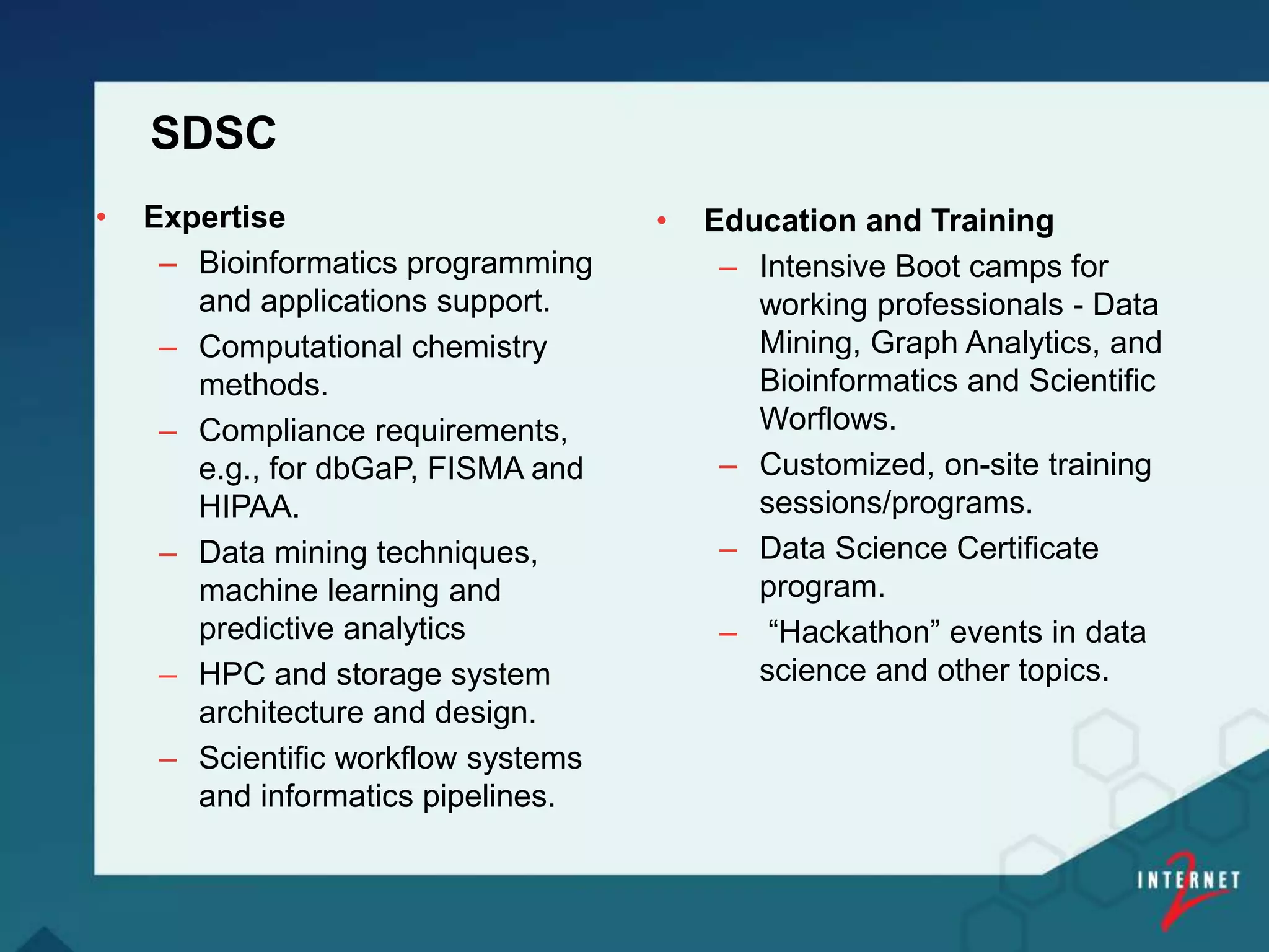 SDSC
• Expertise
– Bioinformatics programming
and applications support.
– Computational chemistry
methods.
– Compliance requirements,
e.g., for dbGaP, FISMA and
HIPAA.
– Data mining techniques,
machine learning and
predictive analytics
– HPC and storage system
architecture and design.
– Scientific workflow systems
and informatics pipelines.
• Education and Training
– Intensive Boot camps for
working professionals - Data
Mining, Graph Analytics, and
Bioinformatics and Scientific
Worflows.
– Customized, on-site training
sessions/programs.
– Data Science Certificate
program.
– “Hackathon” events in data
science and other topics.
 