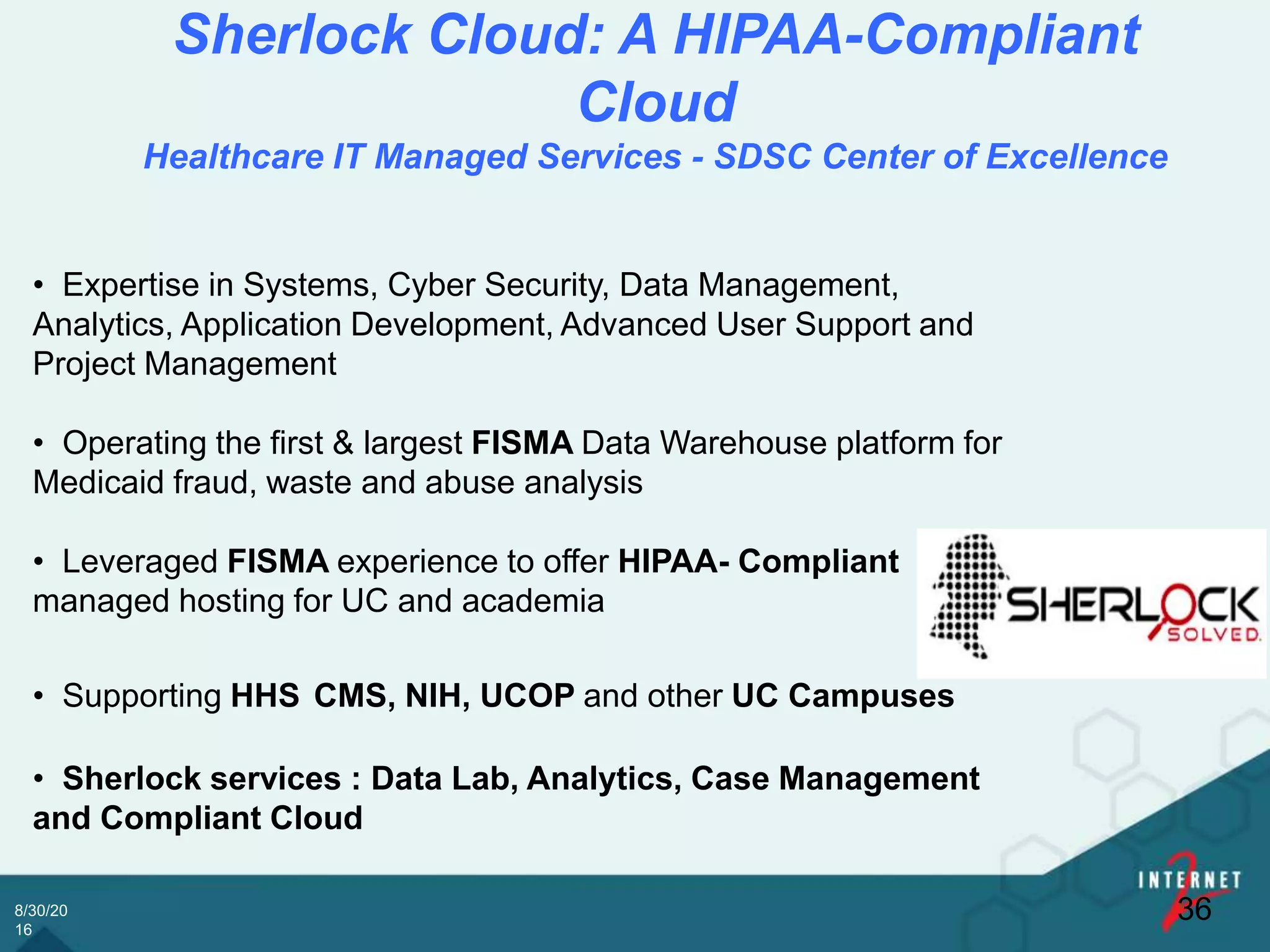 8/30/20
16
Sherlock Cloud: A HIPAA-Compliant
Cloud
Healthcare IT Managed Services - SDSC Center of Excellence
36
• Expertise in Systems, Cyber Security, Data Management,
Analytics, Application Development, Advanced User Support and
Project Management
• Operating the first & largest FISMA Data Warehouse platform for
Medicaid fraud, waste and abuse analysis
• Leveraged FISMA experience to offer HIPAA- Compliant
managed hosting for UC and academia
• Supporting HHS CMS, NIH, UCOP and other UC Campuses
• Sherlock services : Data Lab, Analytics, Case Management
and Compliant Cloud
 