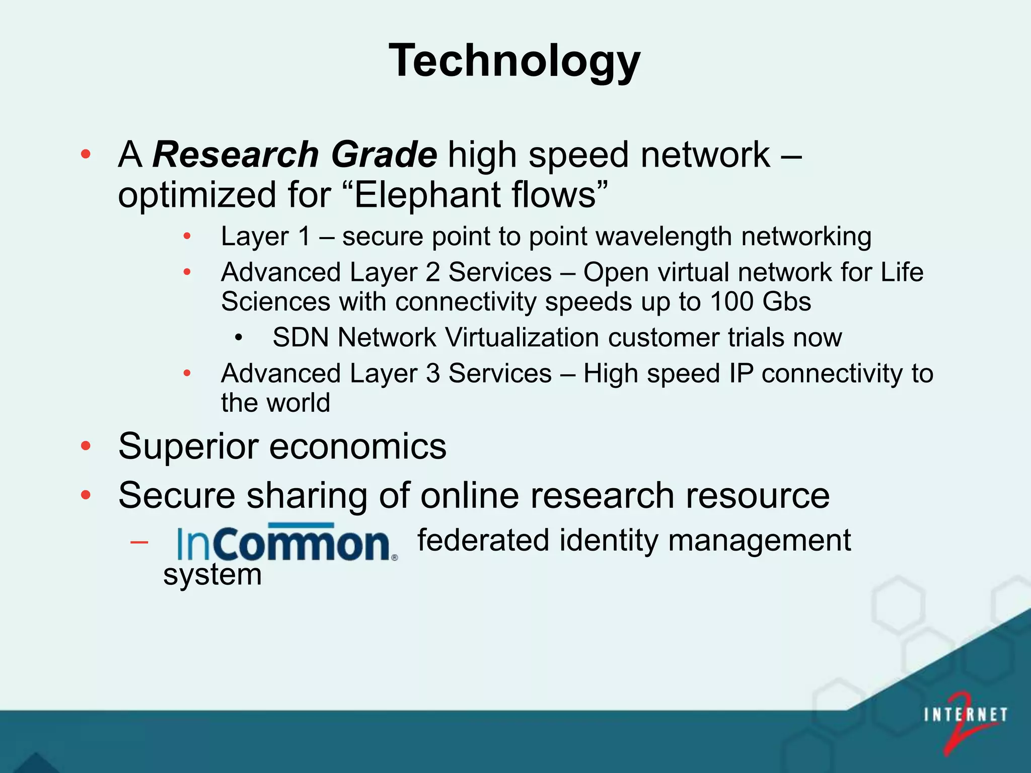 Technology
• A Research Grade high speed network –
optimized for “Elephant flows”
• Layer 1 – secure point to point wavelength networking
• Advanced Layer 2 Services – Open virtual network for Life
Sciences with connectivity speeds up to 100 Gbs
• SDN Network Virtualization customer trials now
• Advanced Layer 3 Services – High speed IP connectivity to
the world
• Superior economics
• Secure sharing of online research resource
– federated identity management
system
 