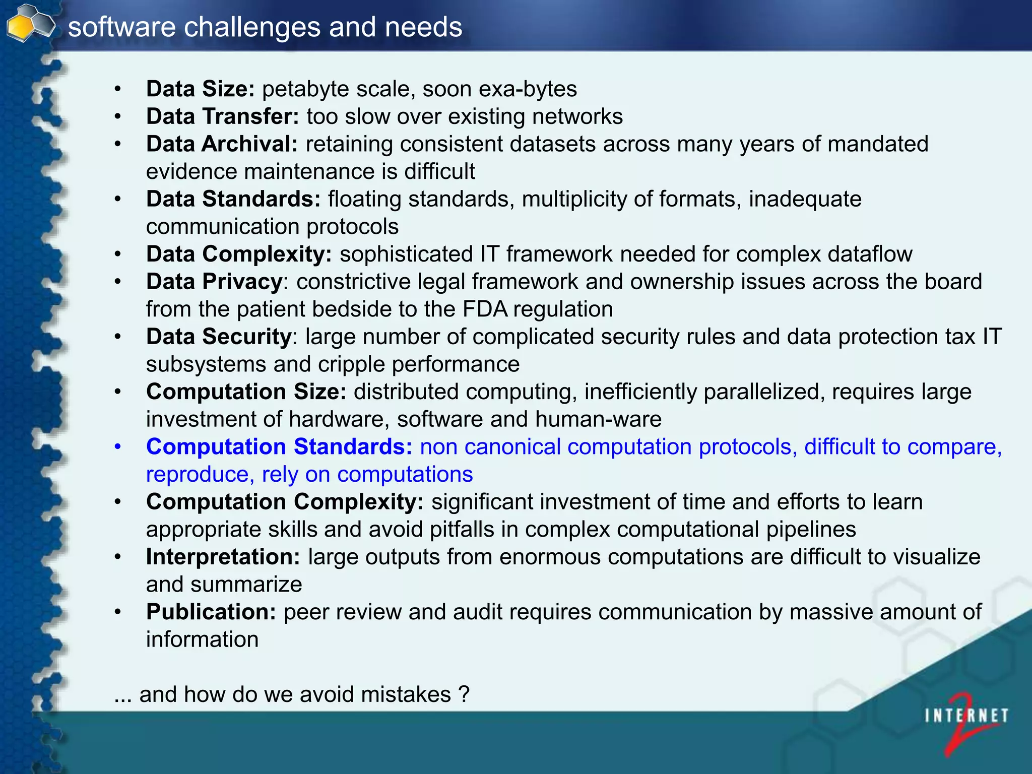 • Data Size: petabyte scale, soon exa-bytes
• Data Transfer: too slow over existing networks
• Data Archival: retaining consistent datasets across many years of mandated
evidence maintenance is difficult
• Data Standards: floating standards, multiplicity of formats, inadequate
communication protocols
• Data Complexity: sophisticated IT framework needed for complex dataflow
• Data Privacy: constrictive legal framework and ownership issues across the board
from the patient bedside to the FDA regulation
• Data Security: large number of complicated security rules and data protection tax IT
subsystems and cripple performance
• Computation Size: distributed computing, inefficiently parallelized, requires large
investment of hardware, software and human-ware
• Computation Standards: non canonical computation protocols, difficult to compare,
reproduce, rely on computations
• Computation Complexity: significant investment of time and efforts to learn
appropriate skills and avoid pitfalls in complex computational pipelines
• Interpretation: large outputs from enormous computations are difficult to visualize
and summarize
• Publication: peer review and audit requires communication by massive amount of
information
... and how do we avoid mistakes ?
software challenges and needs
 
