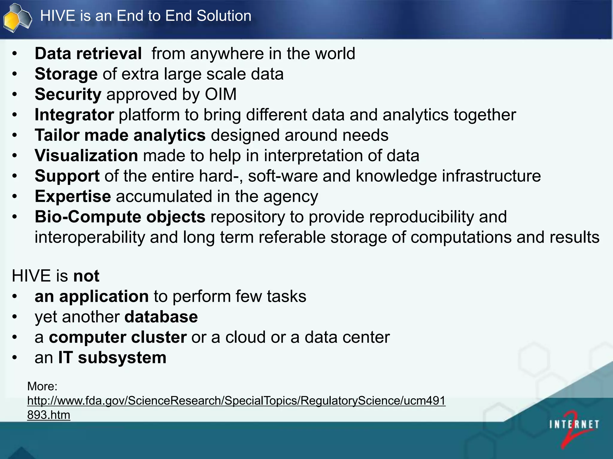 HIVE is an End to End Solution
• Data retrieval from anywhere in the world
• Storage of extra large scale data
• Security approved by OIM
• Integrator platform to bring different data and analytics together
• Tailor made analytics designed around needs
• Visualization made to help in interpretation of data
• Support of the entire hard-, soft-ware and knowledge infrastructure
• Expertise accumulated in the agency
• Bio-Compute objects repository to provide reproducibility and
interoperability and long term referable storage of computations and results
HIVE is not
• an application to perform few tasks
• yet another database
• a computer cluster or a cloud or a data center
• an IT subsystem
More:
http://www.fda.gov/ScienceResearch/SpecialTopics/RegulatoryScience/ucm491
893.htm
 
