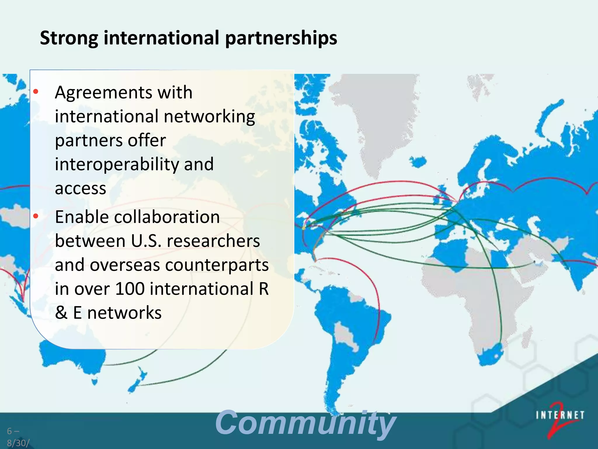 6 –
8/30/
Strong international partnerships
• Agreements with
international networking
partners offer
interoperability and
access
• Enable collaboration
between U.S. researchers
and overseas counterparts
in over 100 international R
& E networks
Community
 