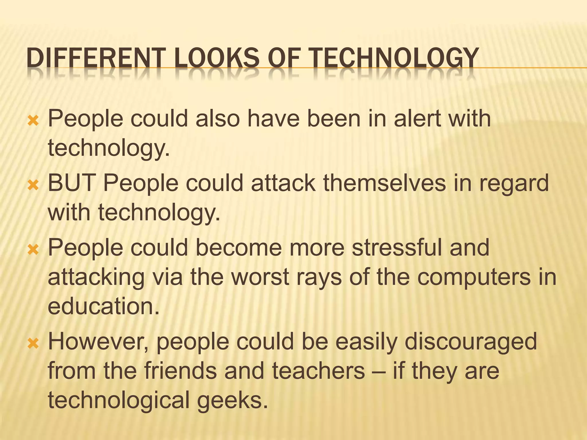 DIFFERENT LOOKS OF TECHNOLOGY
 People could also have been in alert with
technology.
 BUT People could attack themselves in regard
with technology.
 People could become more stressful and
attacking via the worst rays of the computers in
education.
 However, people could be easily discouraged
from the friends and teachers – if they are
technological geeks.
 