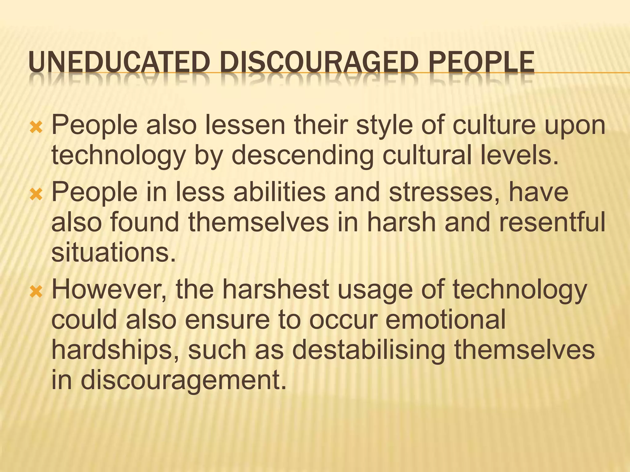 UNEDUCATED DISCOURAGED PEOPLE
 People also lessen their style of culture upon
technology by descending cultural levels.
 People in less abilities and stresses, have
also found themselves in harsh and resentful
situations.
 However, the harshest usage of technology
could also ensure to occur emotional
hardships, such as destabilising themselves
in discouragement.
 